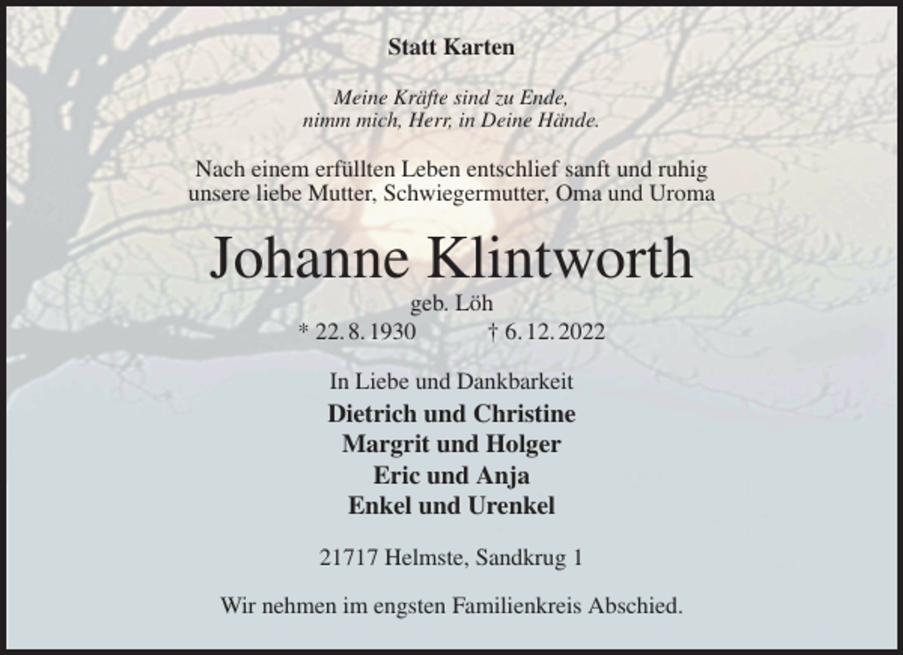 <p>Statt Karten<br />Meine Kräfte sind zu Ende,<br />nimm mich, Herr, in Deine Hände.<br />Nach einem erfüllten Leben entschlief sanft und ruhig<br />unsere liebe Mutter, Schwiegermutter, Oma und Uroma<br />Johanne Klintworth<br />geb. Löh<br />* 22. 8. 1930 † 6. 12. 2022<br />In Liebe und Dankbarkeit<br />Dietrich und Christine<br />Margrit und Holger<br />Eric und Anja<br />Enkel und Urenkel<br />21717 Helmste, Sandkrug 1</p><p>Wir nehmen im engsten Familienkreis Abschied.</p>