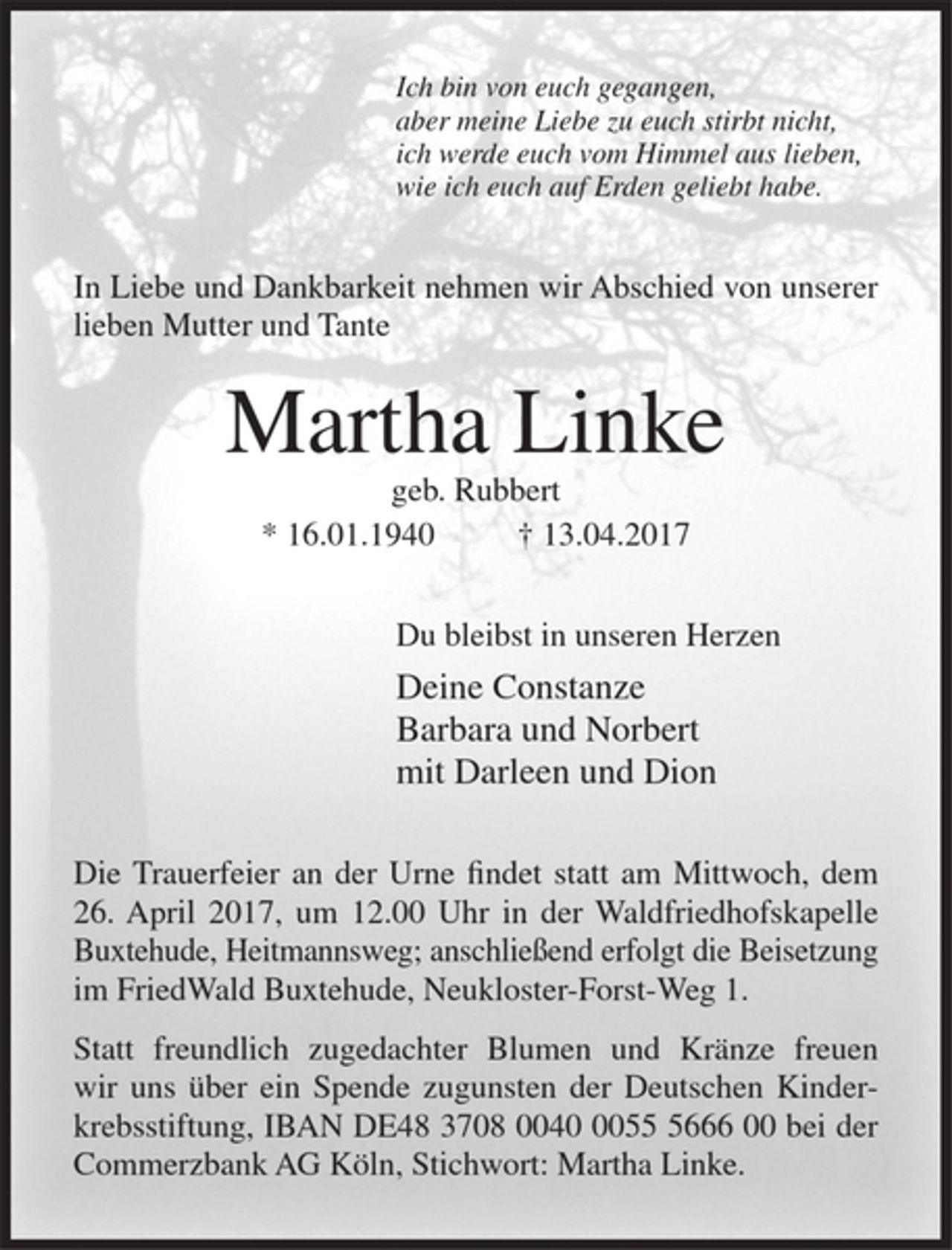 <p>Ich bin von euch gegangen,<br />aber meine Liebe zu euch stirbt nicht,<br />ich werde euch vom Himmel aus lieben,<br />wie ich euch auf Erden geliebt habe.</p><p>In Liebe und Dankbarkeit nehmen wir Abschied von unserer lieben Mutter und Tante</p><p>Matha Linke<br />geb. Rubbert</p><p>* 16.01.1940 + 14.04.2017</p><p>Du bleibst in unseren Herzen</p><p>Deine Constanze<br />Barbara und Norbert<br />mit Darleen und Dion</p><p>Die Trauerfeier an der Urne findet statt am Mittwoch, dem 26. April 2017, um 12.00 Uhr in der Waldfriedhofskapelle Buxtehude, Heitmannsweg; anschließend erfolgt im FriedWald Buxtehude, Neukloster-Forst-Weg 1.</p><p>Statt freundlich zugedachter Blumen und Kränze freuen wir uns über ein Spende zugunsten der Deutschen Kinderkrebsstiftung, IBAN DE48 3708 0040 0055 5666 00 bei der Comerzbank AG Köln, Stichwort: Martha Linke.</p>