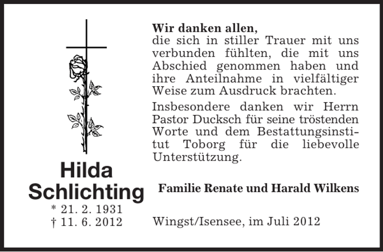 <p>Hilda<br />Schlichting<br />* 21. 2. 1931<br />† 11. 6. 2012</p><p>Wir danken allen,<br />die sich in stiller Trauer mit uns<br />verbunden fühlten, die mit uns<br />Abschied genommen haben und<br />ihre Anteilnahme in vielfältiger<br />Weise zum Ausdruck brachten.<br />Insbesondere danken wir Herrn<br />Pastor Ducksch für seine tröstenden<br />Worte und dem Bestattungsinstitut Toborg für die liebevolle<br />Unterstützung.<br />Familie Renate und Harald Wilkens<br />Wingst/Isensee, im Juli 2012</p>