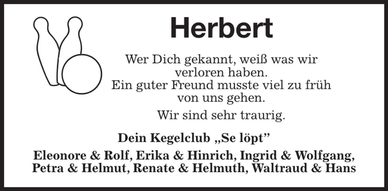 <p>Herbert<br />Wer Dich gekannt, weiß was wir<br />verloren haben.<br />Ein guter Freund musste viel zu früh<br />von uns gehen.<br />Wir sind sehr traurig.<br />Dein Kegelclub „Se löpt”<br />Eleonore &amp; Rolf, Erika &amp; Hinrich, Ingrid &amp; Wolfgang,<br />Petra &amp; Helmut, Renate &amp; Helmuth, Waltraud &amp; Hans</p>