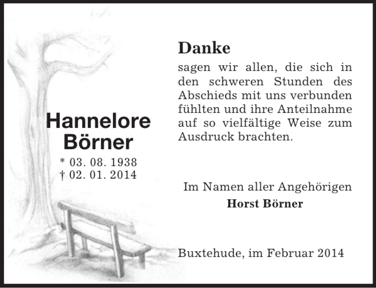 <p>Hannelore<br />Börner<br />* 03. 08. 1938<br />† 02. 01. 2014<br />Danke<br />sagen wir allen, die sich in den schweren Stunden des Abschieds mit uns verbunden fühlten und ihre Anteilnahme auf so vielfältige Weise zum Ausdruck brachten.<br />Im Namen aller Angehörigen<br />Horst Börner<br />Buxtehude, im Februar 2014</p>