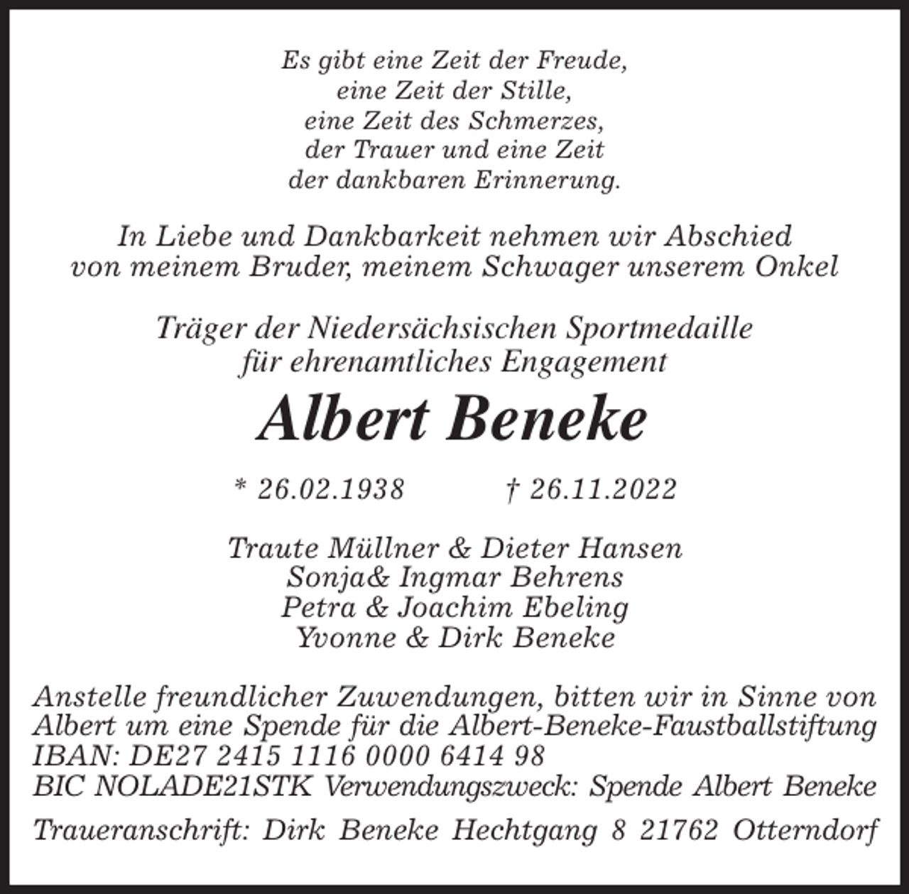 <p>Es gibt eine Zeit der Freude,<br />eine Zeit der Stille,<br />eine Zeit des Schmerzes,<br />der Trauer und eine Zeit<br />der dankbaren Erinnerung.<br />In Liebe und Dankbarkeit nehmen wir Abschied<br />von meinem Bruder, meinem Schwager unserem Onkel<br />Träger der Niedersächsischen Sportmedaille<br />für ehrenamtliches Engagement<br />Albert Beneke<br />* 26.02.1938 † 26.11.2022<br />Traute Müllner &amp; Dieter Hansen<br />Sonja&amp; Ingmar Behrens<br />Petra &amp; Joachim Ebeling<br />Yvonne &amp; Dirk Beneke<br />Anstelle freundlicher Zuwendungen, bitten wir in Sinne von Albert um eine Spende für die Albert-Beneke-Faustballstiftung<br />IBAN: DE27 2415 1116 0000 6414 98<br />BIC NOLADE21STK Verwendungszweck: Spende Albert Beneke<br />Traueranschrift: Dirk Beneke Hechtgang 8 21762 Otterndorf</p>