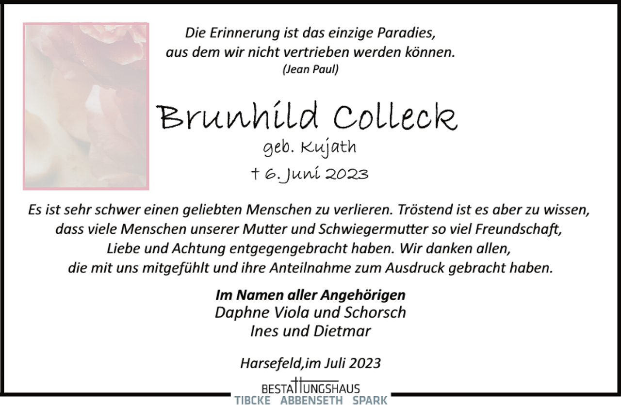 <p>Die Erinnerung ist das einzige Paradies,<br />aus dem wir nicht vertrieben werden können.<br />(Jean Paul)<br />Brunhild Colleck<br />geb. Kujath<br />+ 6. Juni 2023<br />Es ist sehr schwer einen geliebten Menschen zu verlieren. Tröstend ist es aber zu wissen,<br />dass viele Menschen unserer Mutter und Schwiegermutter so viel Freundschaft,<br />Liebe und Achtung entgegengebracht haben. Wir danken allen,<br />die mit uns mitgefühlt und ihre Anteilnahme zum Ausdruck gebracht haben.<br />Im Namen aller Angehörigen<br />Daphne Viola und Schorsch<br />Ines und Dietmar<br />Harsefeld,im Juli 2023</p>