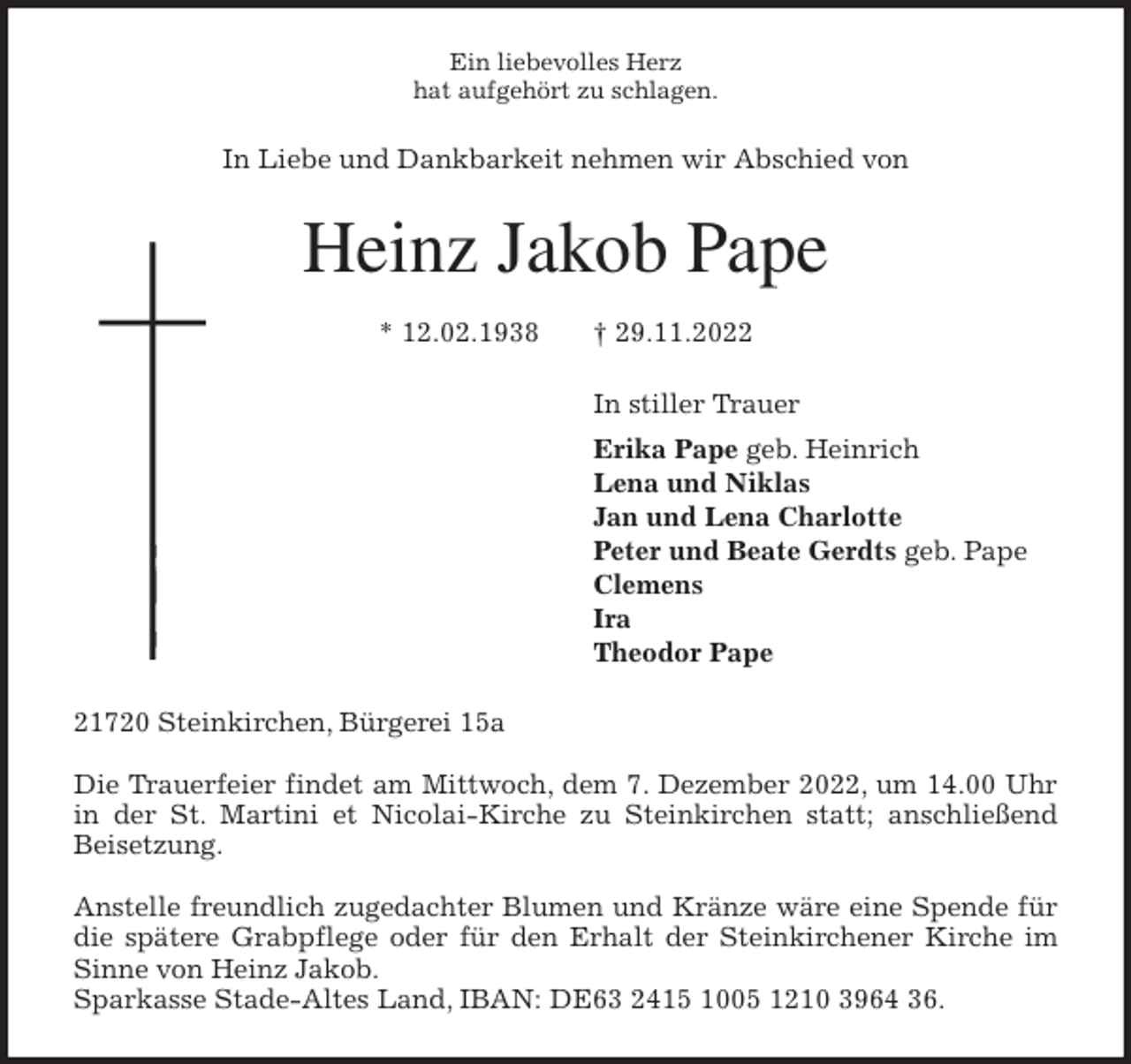 <p>Ein liebevolles Herz<br />hat aufgehört zu schlagen.<br />In Liebe und Dankbarkeit nehmen wir Abschied von<br />Heinz Jakob Pape</p><p>* 12.02.1938 † 29.11.2022<br />In stiller Trauer<br />Erika Pape geb. Heinrich<br />Lena und Niklas<br />Jan und Lena Charlotte<br />Peter und Beate Gerdts geb. Pape<br />Clemens<br />Ira<br />Theodor Pape<br />21720 Steinkirchen, Bürgerei 15a</p><p>Die Trauerfeier findet am Mittwoch, dem 7. Dezember 2022, um 14.00 Uhr<br />in der St. Martini et Nicolai-Kirche zu Steinkirchen statt; anschließend<br />Beisetzung.</p><p>Anstelle freundlich zugedachter Blumen und Kränze wäre eine Spende für<br />die spätere Grabpflege oder für den Erhalt der Steinkirchener Kirche im<br />Sinne von Heinz Jakob.<br />Sparkasse Stade-Altes Land, IBAN: DE63 2415 1005 1210 3964 36.</p>