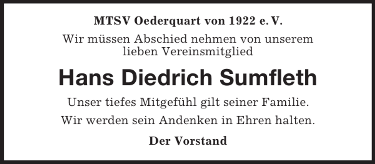 <p>MTSV Oederquart von 1922 e. V.<br />Wir müssen Abschied nehmen von unserem<br />lieben Vereinsmitglied<br />Hans Diedrich Sumfleth<br />Unser tiefes Mitgefühl gilt seiner Familie.<br />Wir werden sein Andenken in Ehren halten.<br />Der Vorstand</p>