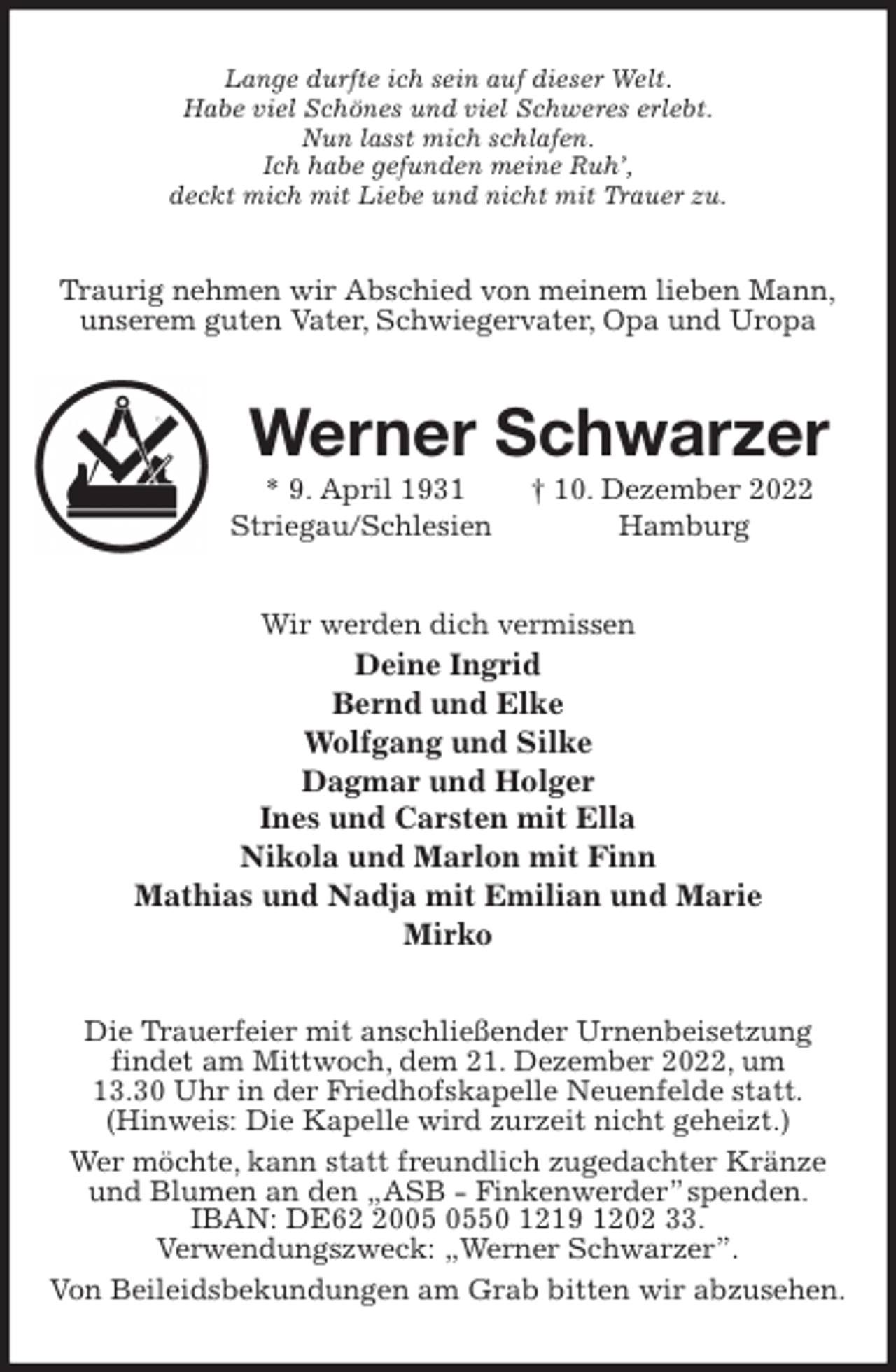 <p>Lange durfte ich sein auf dieser Welt.<br />Habe viel Schönes und viel Schweres erlebt.<br />Nun lasst mich schlafen.<br />Ich habe gefunden meine Ruh',<br />deckt mich mit Liebe und nicht mit Trauer zu.<br />Traurig nehmen wir Abschied von meinem lieben Mann,<br />unserem guten Vater, Schwiegervater, Opa und Uropa<br />Werner Schwarzer<br />* 9. April 1931 † 10. Dezember 2022<br />Striegau/Schlesien Hamburg<br />Wir werden dich vermissen<br />Deine Ingrid<br />Bernd und Elke<br />Wolfgang und Silke<br />Dagmar und Holger<br />Ines und Carsten mit Ella<br />Nikola und Marlon mit Finn<br />Mathias und Nadja mit Emilian und Marie<br />Mirko<br />Die Trauerfeier mit anschließender Urnenbeisetzung<br />findet am Mittwoch, dem 21. Dezember 2022, um<br />13.30 Uhr in der Friedhofskapelle Neuenfelde statt.<br />(Hinweis: Die Kapelle wird zurzeit nicht geheizt.)<br />Wer möchte, kann statt freundlich zugedachter Kränze und Blumen an den „ASB - Finkenwerder” spenden. IBAN: DE62 2005 0550 1219 1202 33.<br />Verwendungszweck: „Werner Schwarzer”.<br />Von Beileidsbekundungen am Grab bitten wir abzusehen.</p>