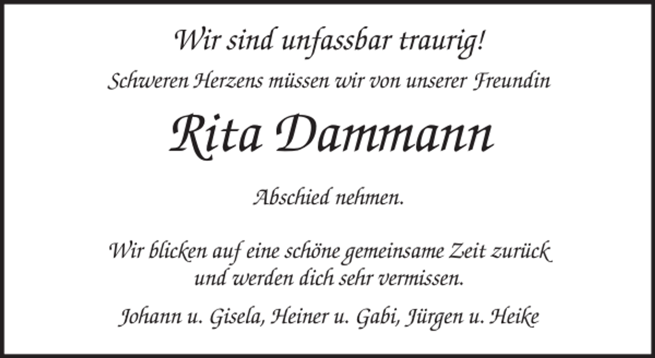 <p>Wir sind unfassbar traurig!<br />Schweren Herzens müssen wir von unserer Freundin<br />Rita Dammann<br />Abschied nehmen.</p><p>Wir blicken auf eine schöne gemeinsame Zeit zurück<br />und werden dich sehr vermissen.<br />Johann u. Gisela, Heiner u. Gabi, Jürgen u. Heike</p>