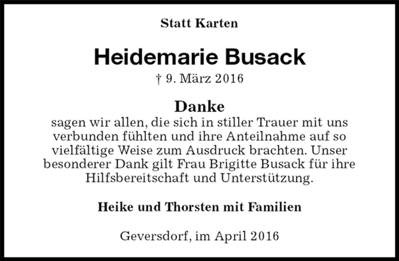 <p>Statt Karten<br />Heidemarie Busack<br />† 9. März 2016<br />Danke<br />sagen wir allen, die sich in stiller Trauer mit uns<br />verbunden fühlten und ihre Anteilnahme auf so<br />vielfältige Weise zum Ausdruck brachten. Unser<br />besonderer Dank gilt Frau Brigitte Busack für ihre Hilfsbereitschaft und Unterstützung.<br />Heike und Thorsten mit Familien<br />Geversdorf, im April 2016</p>