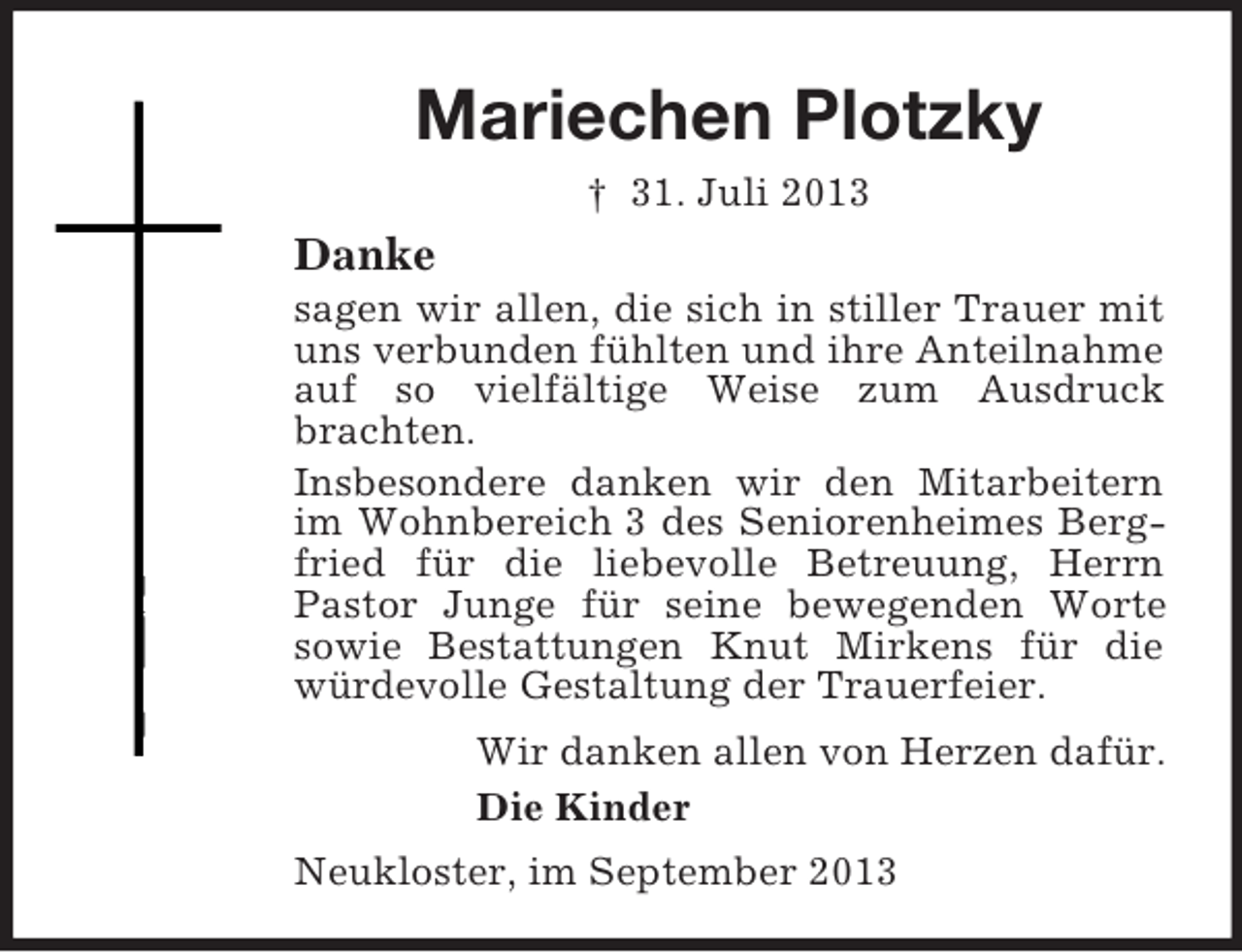 <p>Mariechen Plotzky<br />† 31. Juli 2013</p><p>Danke<br />sagen wir allen, die sich in stiller Trauer mit<br />uns verbunden fühlten und ihre Anteilnahme<br />auf so vielfältige Weise zum Ausdruck<br />brachten.<br />Insbesondere danken wir den Mitarbeitern<br />im Wohnbereich 3 des Seniorenheimes Bergfried für die liebevolle Betreuung, Herrn<br />Pastor Junge für seine bewegenden Worte<br />sowie Bestattungen Knut Mirkens für die<br />würdevolle Gestaltung der Trauerfeier.<br />Wir danken allen von Herzen dafür.<br />Die Kinder<br />Neukloster, im September 2013</p>
