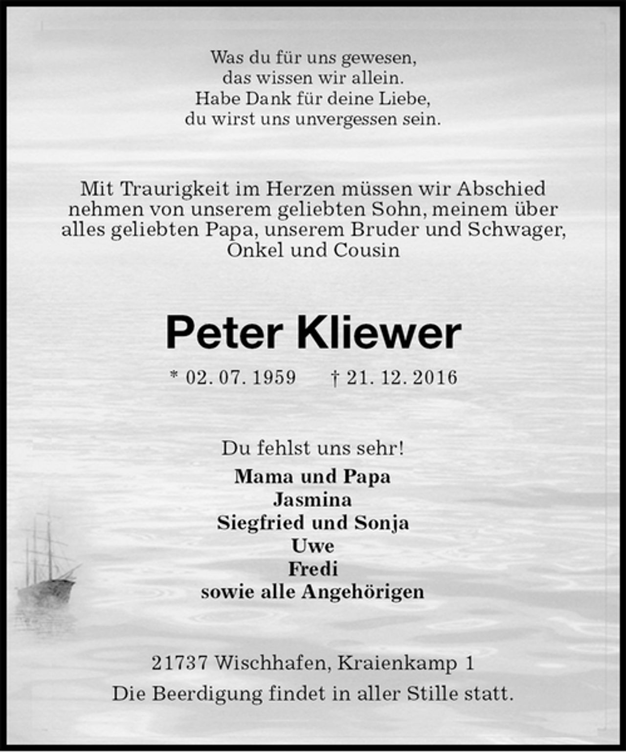 <p>Was du für uns gewesen,<br />das wissen wir allein.<br />Habe Dank für deine Liebe,<br />du wirst uns unvergessen sein.<br />Mit Traurigkeit im Herzen müssen wir Abschied<br />nehmen von unserem geliebten Sohn, meinem über<br />alles geliebten Papa, unserem Bruder und Schwager, Onkel und Cousin<br />Peter Kliewer<br />* 02. 07. 1959 † 21. 12. 2016<br />Du fehlst uns sehr!<br />Mama und Papa<br />Jasmina<br />Siegfried und Sonja<br />Uwe<br />Fredi<br />sowie alle Angehörigen<br />21737 Wischhafen, Kraienkamp 1<br />Die Beerdigung findet in aller Stille statt.</p>