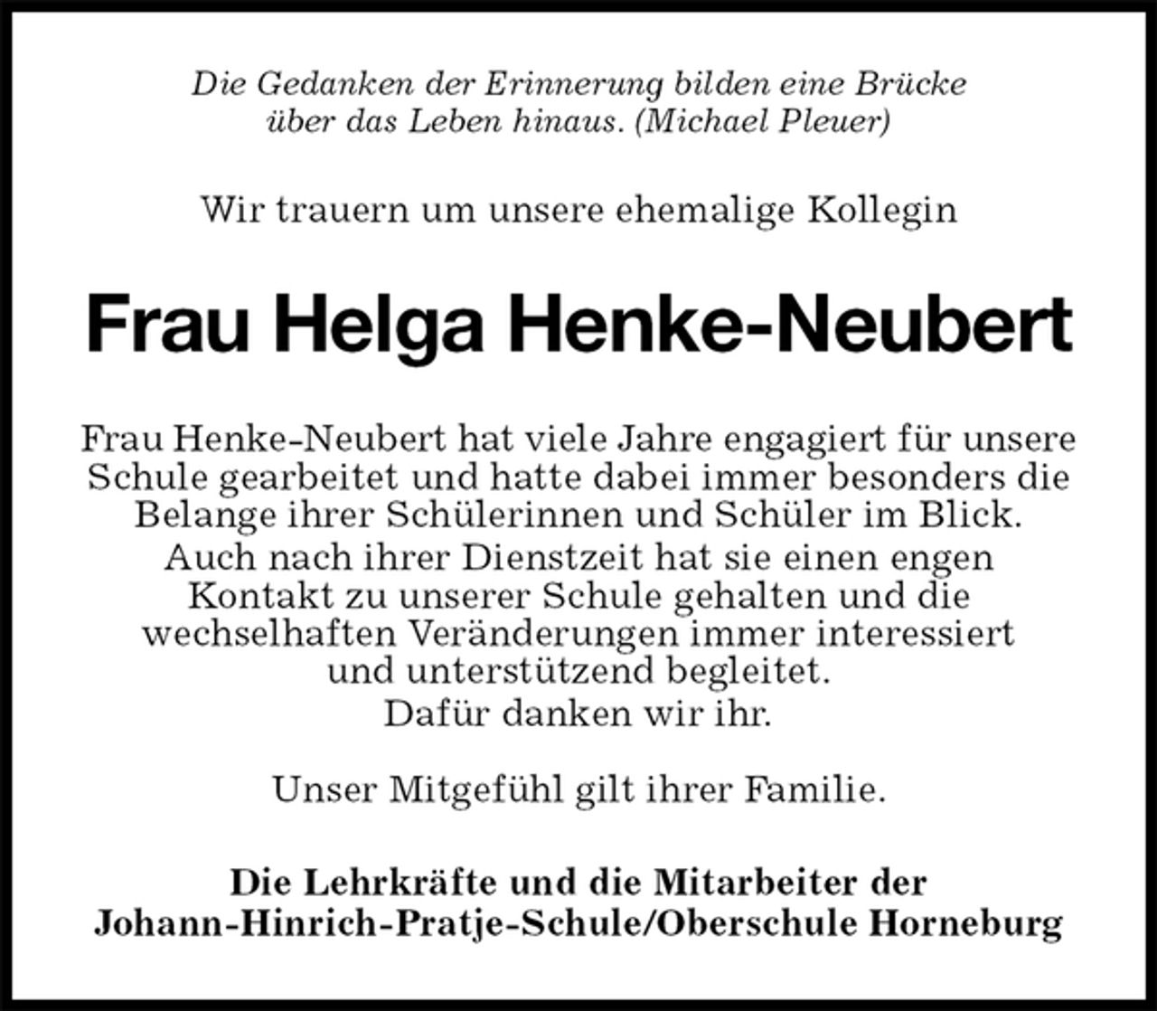 <p>Wir trauern um unsere ehemalige Kollegin<br />Die Gedanken der Erinnerung bilden eine Brücke<br />über das Leben hinaus. (Michael Pleuer)<br />Frau Helga Henke-Neubert<br />Frau Henke-Neubert hat viele Jahre engagiert für unsere<br />Schule gearbeitet und hatte dabei immer besonders die<br />Belange ihrer Schülerinnen und Schüler im Blick.<br />Auch nach ihrer Dienstzeit hat sie einen engen<br />Kontakt zu unserer Schule gehalten und die<br />wechselhaften Veränderungen immer interessiert<br />und unterstützend begleitet.<br />Dafür danken wir ihr.</p>
<p>Unser Mitgefühl gilt ihrer Familie.<br />Die Lehrkräfte und die Mitarbeiter der<br />Johann-Hinrich-Pratje-Schule/Oberschule Horneburg</p>