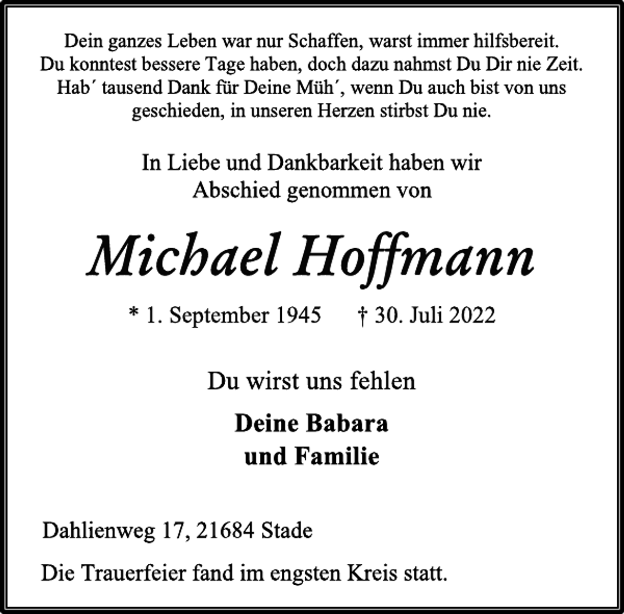 <p>Dein ganzes Leben war nur Schaffen, warst immer hilfsbereit.<br />Du konntest bessere Tage haben, doch dazu nahmst Du Dir nie Zeit.<br />Hab´ tausend Dank für Deine Müh´, wenn Du auch bist von uns<br />geschieden, in unseren Herzen stirbst Du nie.<br />In Liebe und Dankbarkeit haben wir<br />Abschied genommen von<br />Michael Hoffmann<br />* 1. September 1945 † 30. Juli 2022<br />Du wirst uns fehlen<br />Deine Babara<br />und Familie<br />Dahlienweg 17, 21684 Stade<br />Die Trauerfeier fand im engsten Kreis statt.</p>
