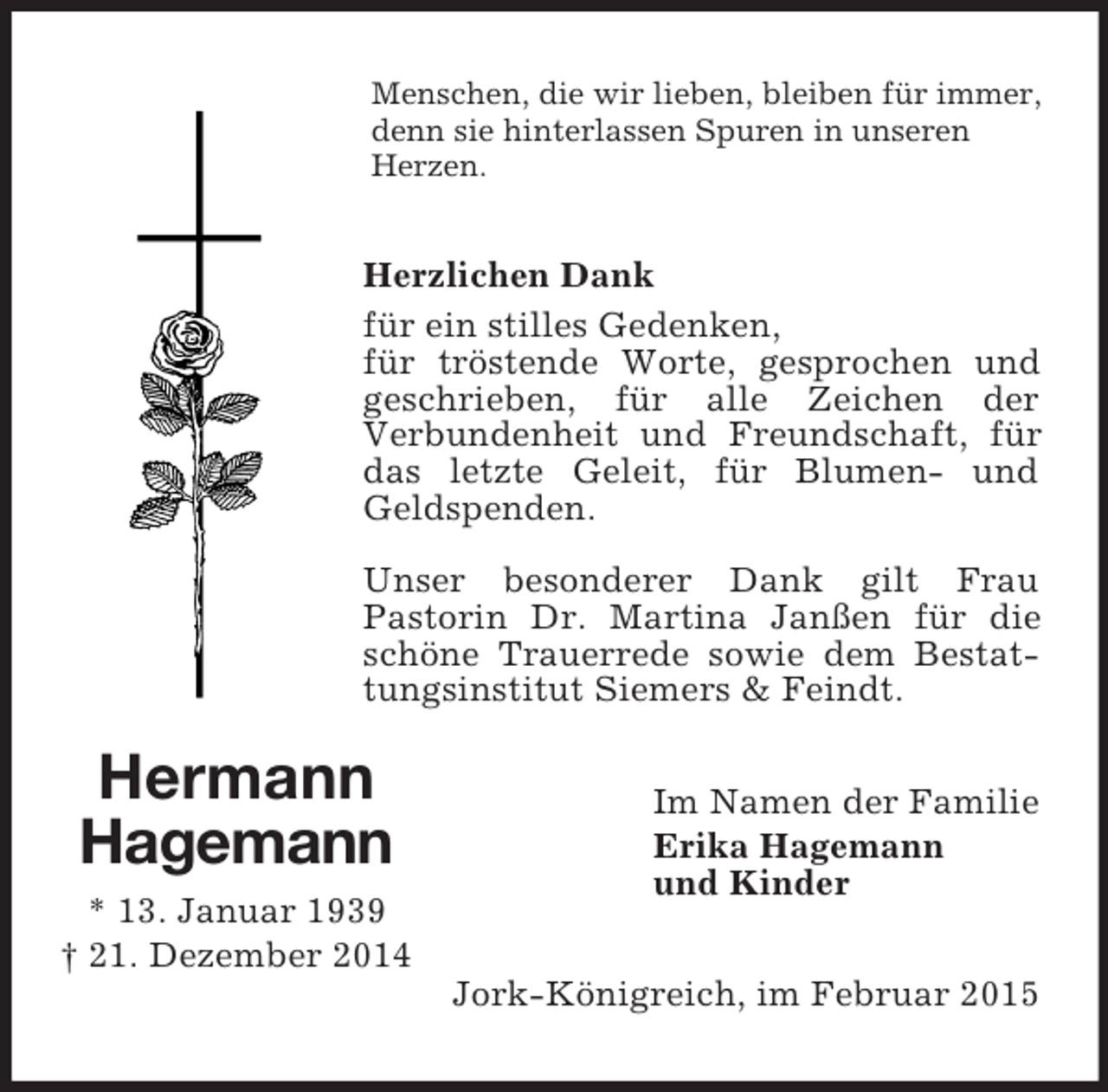 <p>Hermann<br />Hagemann<br />* 13. Januar 1939<br />† 21. Dezember 2014<br />Menschen, die wir lieben, bleiben für immer, denn sie hinterlassen Spuren in unseren Herzen.<br />Herzlichen Dank<br />für ein stilles Gedenken,<br />für tröstende Worte, gesprochen und geschrieben, für alle Zeichen der<br />Verbundenheit und Freundschaft, für das letzte Geleit, für Blumen- und Geldspenden.</p><p>Unser besonderer Dank gilt Frau<br />Pastorin Dr. Martina Janßen für die schöne Trauerrede sowie dem Bestattungsinstitut Siemers</p>