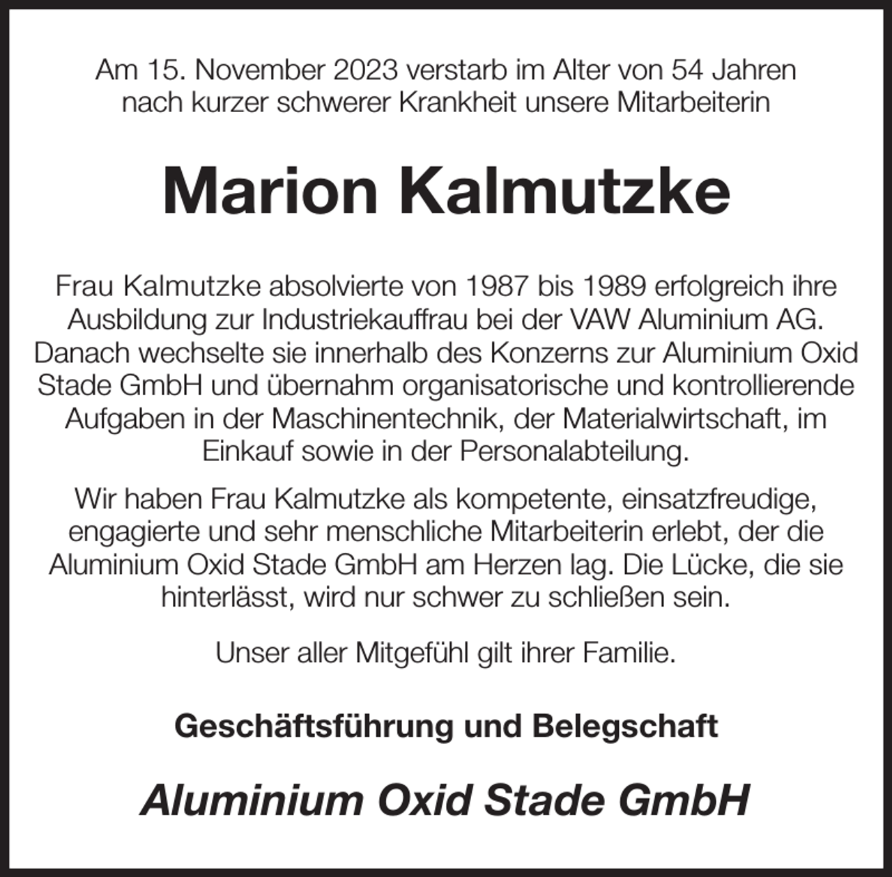 <p>Am 15. November 2023 verstarb im Alter von 54 Jahren<br />nach kurzer schwerer Krankheit unsere Mitarbeiterin<br />Marion Kalmutzke<br />Frau Kalmutzke absolvierte von 1987 bis 1989 erfolgreich ihre Ausbildung zur Industriekauffrau bei der VAW Aluminium AG.<br />Danach wechselte sie innerhalb des Konzerns zur Aluminium Oxid Stade GmbH und übernahm organisatorische und kontrollierende Aufgaben in der Maschinentechnik, der Materialwirtschaft, im<br />Einkauf sowie in der Personalabteilung.<br />Wir haben Frau Kalmutzke als kompetente, einsatzfreudige,<br />engagierte und sehr menschliche Mitarbeiterin erlebt, der die<br />Aluminium Oxid Stade GmbH am Herzen lag. Die Lücke, die sie hinterlässt, wird nur schwer zu schließen sein.<br />Unser aller Mitgefühl gilt ihrer Familie.<br />Geschäftsführung und Belegschaft<br />Aluminium Oxid Stade GmbH</p>