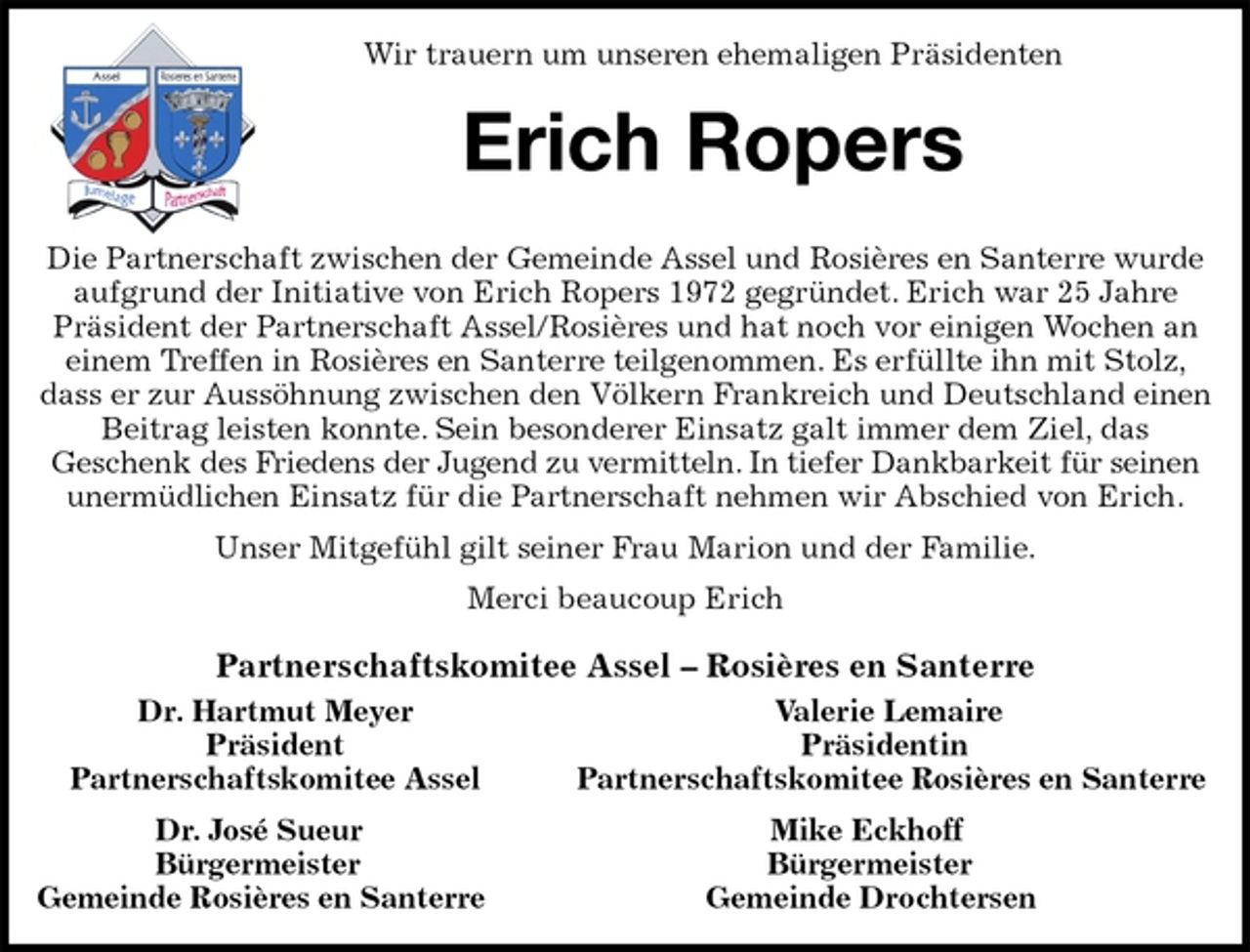 <p>Wir trauern um unseren ehemaligen Präsidenten<br />Erich Ropers<br />Die Partnerschaft zwischen der Gemeinde Assel und Rosières en Santerre wurde aufgrund der Initiative von Erich Ropers 1972 gegründet. Erich war 25 Jahre<br />Präsident der Partnerschaft Assel/Rosières und hat noch vor einigen Wochen an einem Treffen in Rosières en Santerre teilgenommen. Es erfüllte ihn mit Stolz, dass er zur Aussöhnung zwischen den Völkern Frankreich und Deutschland einen Beitrag leisten konnte. Sein besonderer Einsatz galt immer dem Ziel, das<br />Geschenk des Friedens der Jugend zu vermitteln. In tiefer Dankbarkeit für seinen unermüdlichen Einsatz für die Partnerschaft nehmen wir Abschied von Erich.<br />Unser Mitgefühl gilt seiner Frau Marion und der Familie.<br />Merci beaucoup Erich<br />Partnerschaftskomitee Assel – Rosières en Santerre<br />Dr. Hartmut Meyer Valerie Lemaire<br />Präsident Präsidentin<br />Partnerschaftskomitee Assel Partnerschaftskomitee Rosières en Santerre<br />Dr. José Sueur Mike Eckhoff<br />Bürgermeister Bürgermeister<br />Gemeinde Rosières en Santerre Gemeinde Drochtersen</p>