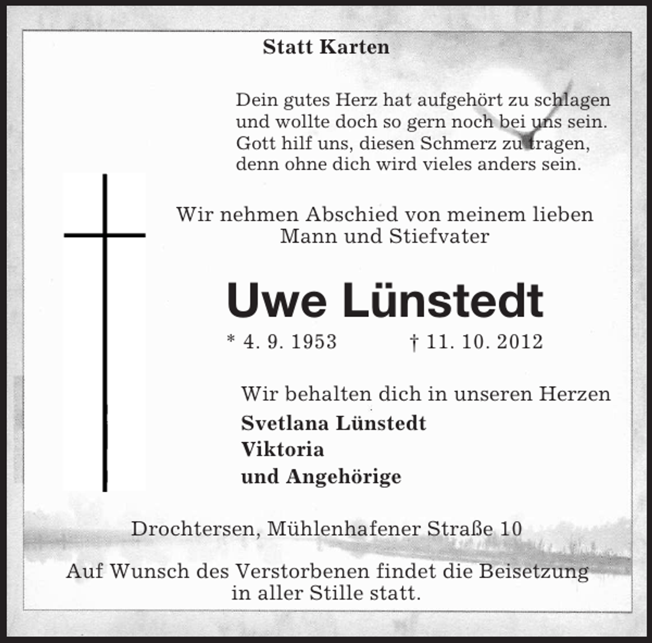 <p>Statt Karten<br />Dein gutes Herz hat aufgehört zu schlagen<br />und wollte doch so gern noch bei uns sein.<br />Gott hilf uns, diesen Schmerz zu tragen,<br />denn ohne dich wird vieles anders sein.</p><p>Wir nehmen Abschied von meinem lieben<br />Mann und Stiefvater</p><p>Uwe Lünstedt<br />* 4. 9. 1953</p><p>† 11. 10. 2012</p><p>Wir behalten dich in unseren Herzen<br />Svetlana Lünstedt<br />Viktoria<br />und Angehörige<br />Drochtersen, Mühlenhafener Straße 10<br />Auf Wunsch des Verstorbenen findet die Beisetzung<br />in aller Stille statt.</p>