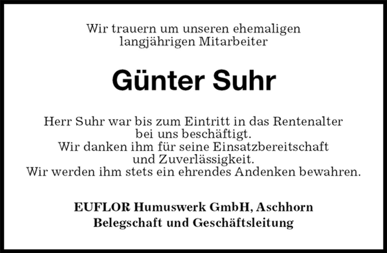 <p>Wir trauern um unseren ehemaligen<br />langjährigen Mitarbeiter<br />Günter Suhr<br />EUFLOR Humuswerk GmbH, Aschhorn<br />Belegschaft und Geschäftsleitung<br />Herr Suhr war bis zum Eintritt in das Rentenalter<br />bei uns beschäftigt.<br />Wir danken ihm für seine Einsatzbereitschaft<br />und Zuverlässigkeit.<br />Wir werden ihm stets ein ehrendes Andenken bewahren.</p>