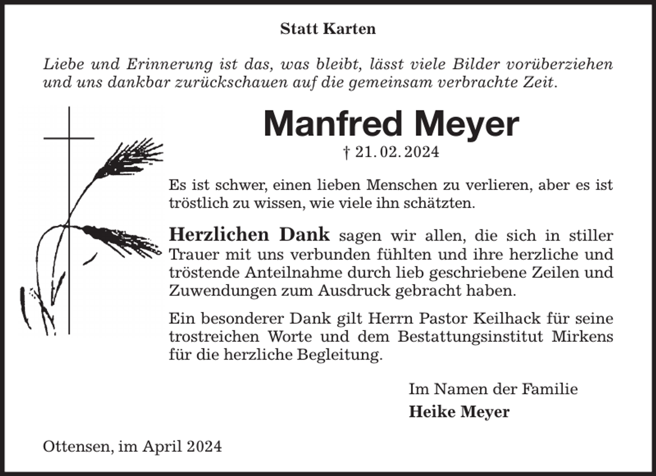 <p>Statt Karten</p><p>Liebe und Erinnerung ist das, was bleibt, lässt viele Bilder vorüberziehen und uns dankbar zurückschauen auf die gemeinsam verbrachte Zeit.<br />Manfred Meyer<br />† 21. 02. 2024<br />Es ist schwer, einen lieben Menschen zu verlieren, aber es ist tröstlich zu wissen, wie viele ihn schätzten.<br />Herzlichen Dank sagen wir allen, die sich in stiller Trauer mit uns verbunden fühlten und ihre herzliche und tröstende Anteilnahme durch lieb geschriebene Zeilen und Zuwendungen zum Ausdruck gebracht haben.<br />Ein besonderer Dank gilt Herrn Pastor Keilhack für seine trostreichen Worte und dem Bestattungsinstitut Mirkens für die herzliche Begleitung.<br />Im Namen der Familie<br />Heike Meyer<br />Ottensen, im April 2024</p>