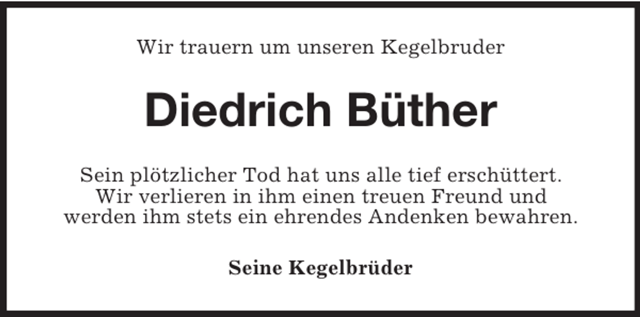 <p>Wir trauern um unseren Kegelbruder<br />Diedrich Büther<br />Sein plötzlicher Tod hat uns alle tief erschüttert.<br />Wir verlieren in ihm einen treuen Freund und<br />werden ihm stets ein ehrendes Andenken bewahren.<br />Seine Kegelbrüder</p>