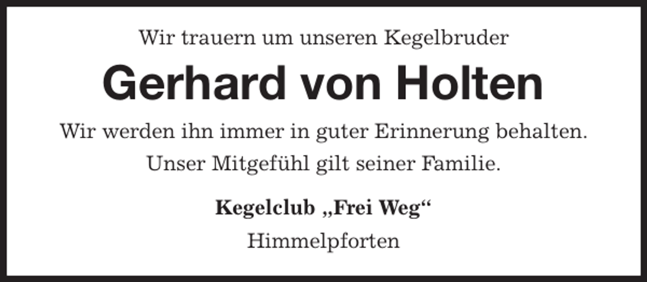 <p>Wir trauern um unseren Kegelbruder<br />Gerhard von Holten<br />Wir werden ihn immer in guter Erinnerung behalten.<br />Unser Mitgefühl gilt seiner Familie.<br />Kegelclub „Frei Weg“<br />Himmelpforten</p>