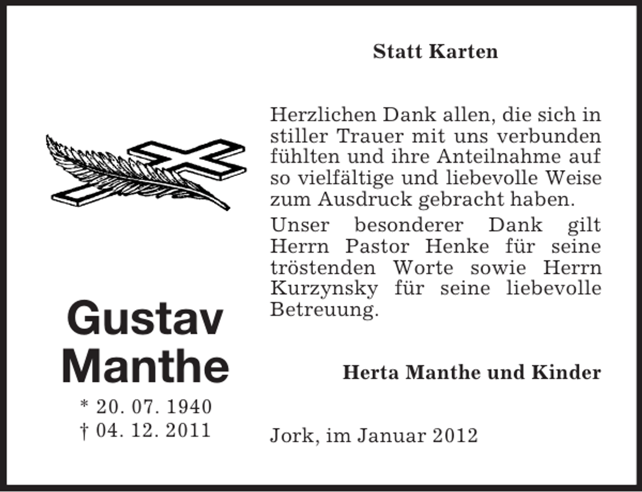<p>Statt Karten</p><p>Gustav<br />Manthe<br />* 20. 07. 1940<br />† 04. 12. 2011</p><p>Herzlichen Dank allen, die sich in<br />stiller Trauer mit uns verbunden<br />fühlten und ihre Anteilnahme auf<br />so vielfältige und liebevolle Weise<br />zum Ausdruck gebracht haben.<br />Unser besonderer Dank gilt<br />Herrn Pastor Henke für seine<br />tröstenden Worte sowie Herrn<br />Kurzynsky für seine liebevolle<br />Betreuung.<br />Herta Manthe und Kinder<br />Jork, im Januar 2012</p>