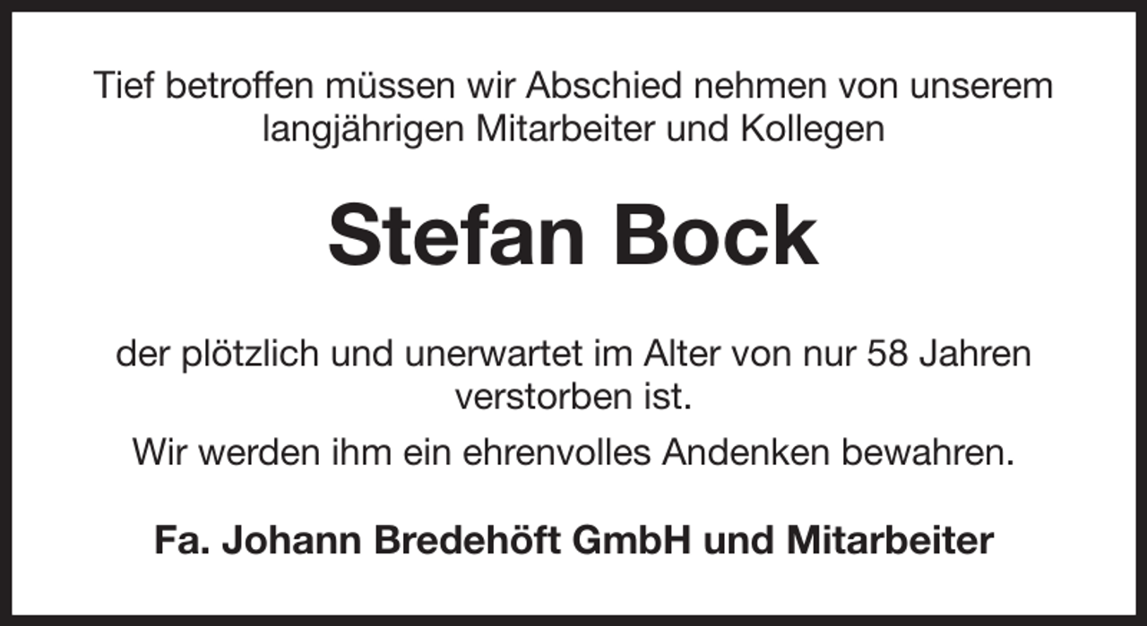 <p>Tief betroffen müssen wir Abschied nehmen von unserem<br />langjährigen Mitarbeiter und Kollegen<br />Stefan Bock<br />der plötzlich und unerwartet im Alter von nur 58 Jahren<br />verstorben ist.<br />Wir werden ihm ein ehrenvolles Andenken bewahren.<br />Fa. Johann Bredehöft GmbH und Mitarbeiter</p>