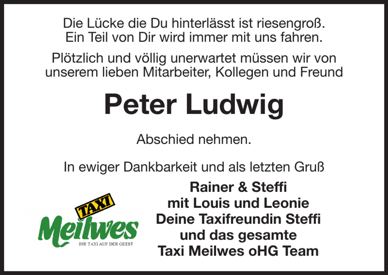 <p>Die Lücke die Du hinterlässt ist riesengroß.<br />Ein Teil von Dir wird immer mit uns fahren.<br />Plötzlich und völlig unerwartet müssen wir von<br />unserem lieben Mitarbeiter, Kollegen und Freund<br />Peter Ludwig<br />Abschied nehmen.<br />In ewiger Dankbarkeit und als letzten Gruß<br />Rainer &amp; Steffi<br />mit Louis und Leonie<br />Deine Taxifreundin Steffi<br />und das gesamte<br />Taxi Meilwes oHG Team</p>