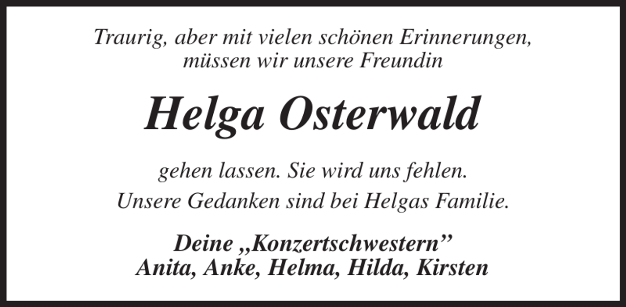 <p>Traurig, aber mit vielen schönen Erinnerungen,<br />müssen wir unsere Freundin<br />Helga Osterwald<br />gehen lassen. Sie wird uns fehlen.<br />Unsere Gedanken sind bei Helgas Familie.<br />Deine „Konzertschwestern”<br />Anita, Anke, Helma, Hilda, Kirsten</p>