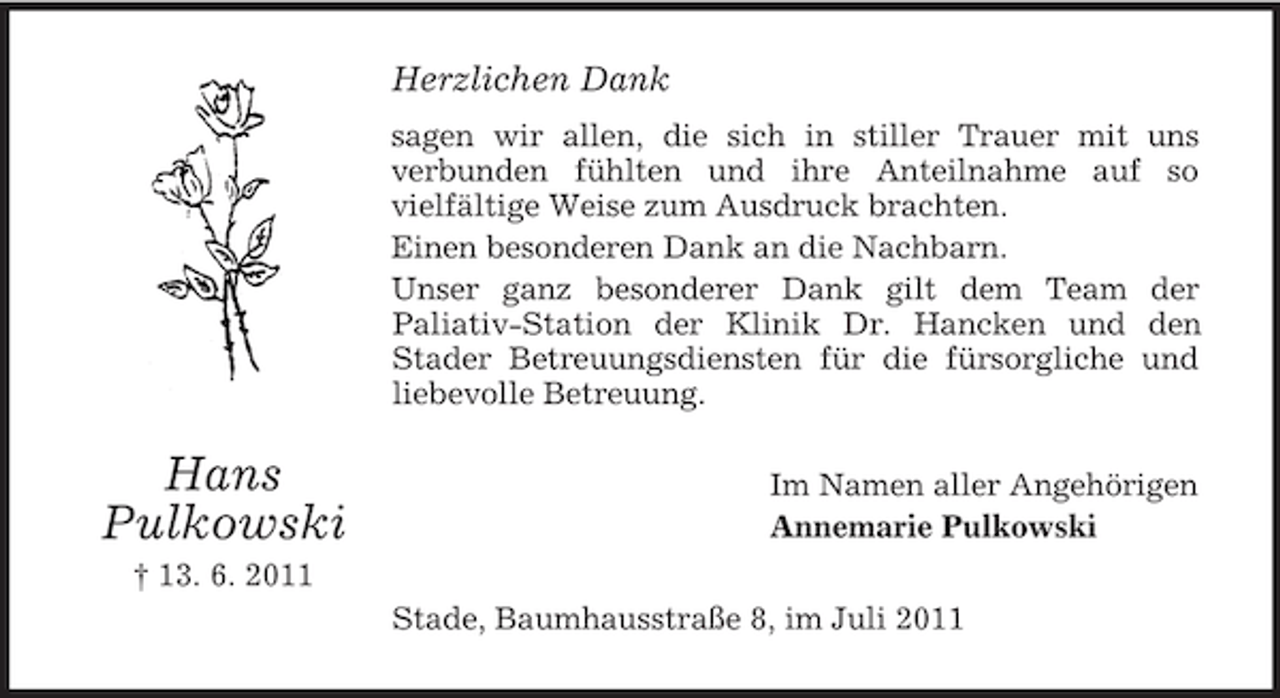 <p>Herzlichen Dank<br />sagen wir allen, die sich in stiller Trauer mit uns<br />verbunden fühlten und ihre Anteilnahme auf so<br />vielfältige Weise zum Ausdruck brachten.<br />Einen besonderen Dank an die Nachbarn.<br />Unser ganz besonderer Dank gilt dem Team der<br />Paliativ-Station der Klinik Dr. Hancken und den<br />Stader Betreuungsdiensten für die fürsorgliche und<br />liebevolle Betreuung.</p><p>Hans<br />Pulkowski</p><p>Im Namen aller Angehörigen<br />Annemarie Pulkowski</p><p>† 13. 6. 2011<br />Stade, Baumhausstraße 8, im Juli 2011</p>