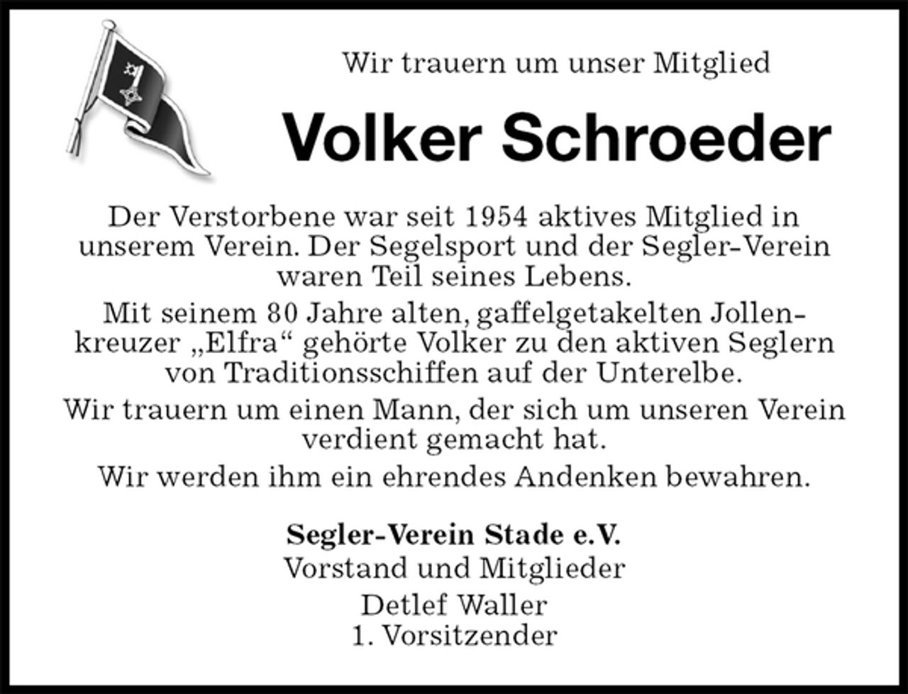 <p>Wir trauern um unser Mitglied<br />Volker Schroeder<br />Der Verstorbene war seit 1954 aktives Mitglied in<br />unserem Verein. Der Segelsport und der Segler-Verein waren Teil seines Lebens.<br />Mit seinem 80 Jahre alten, gaffelgetakelten Jollen-<br />kreuzer „Elfra“ gehörte Volker zu den aktiven Seglern von Traditionsschiffen auf der Unterelbe.<br />Wir trauern um einen Mann, der sich um unseren Verein verdient gemacht hat.<br />Wir werden ihm ein ehrendes Andenken bewahren.<br />Segler-Verein Stade e.V.<br />Vorstand und Mitglieder<br />Detlef Waller<br />1. Vorsitzender</p>