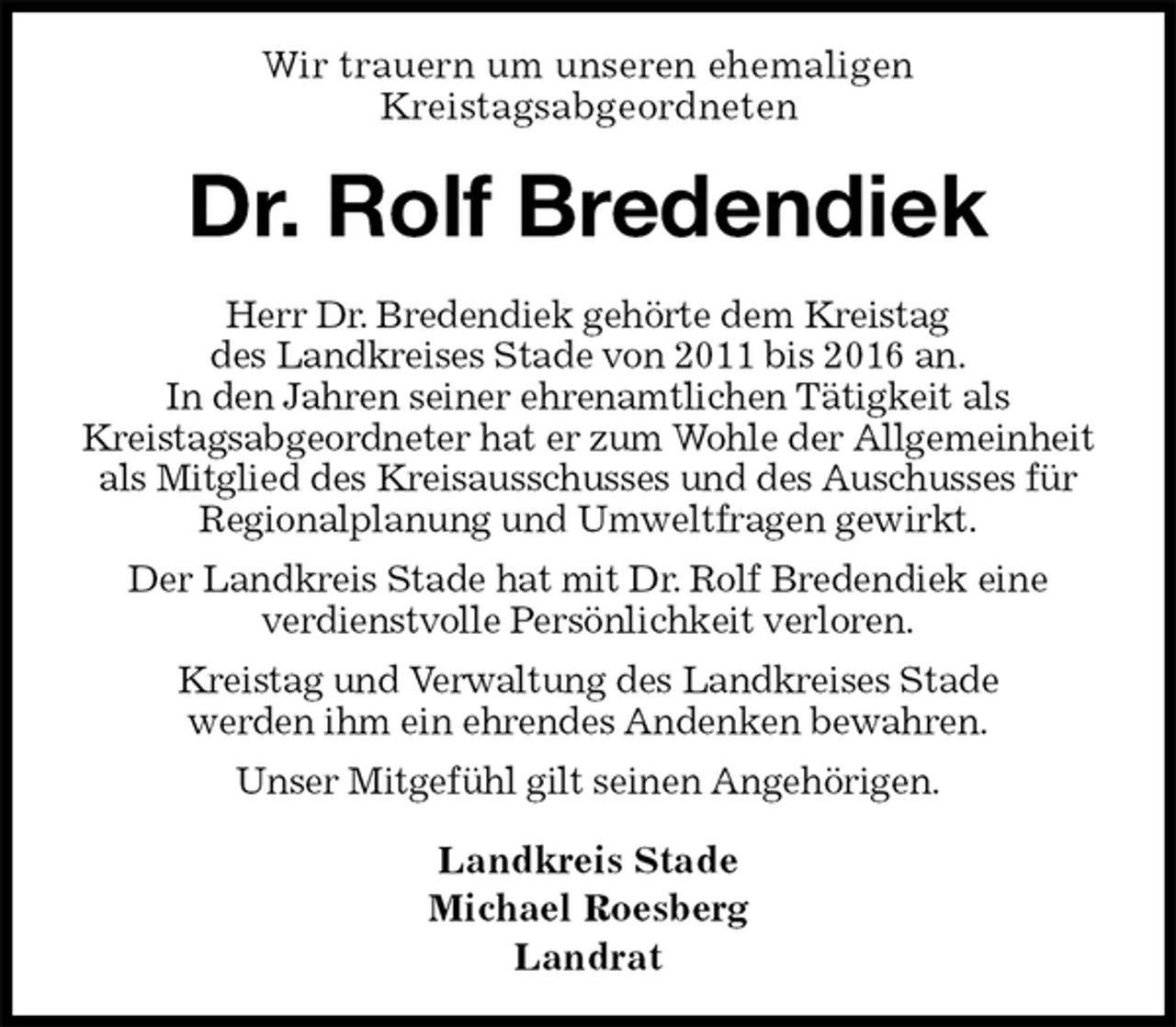 <p>Wir trauern um unseren ehemaligen<br />Kreistagsabgeordneten<br />Dr. Rolf Bredendiek<br />Herr Dr. Bredendiek gehörte dem Kreistag<br />des Landkreises Stade von 2011 bis 2016 an.<br />In den Jahren seiner ehrenamtlichen Tätigkeit als<br />Kreistagsabgeordneter hat er zum Wohle der Allgemeinheit als Mitglied des Kreisausschusses und des Auschusses für Regionalplanung und Umweltfragen gewirkt.<br />Der Landkreis Stade hat mit Dr. Rolf Bredendiek eine<br />verdienstvolle Persönlichkeit verloren.<br />Kreistag und Verwaltung des Landkreises Stade<br />werden ihm ein ehrendes Andenken bewahren.<br />Unser Mitgefühl gilt seinen Angehörigen.<br />Landkreis Stade<br />Michael Roesberg<br />Landrat</p>