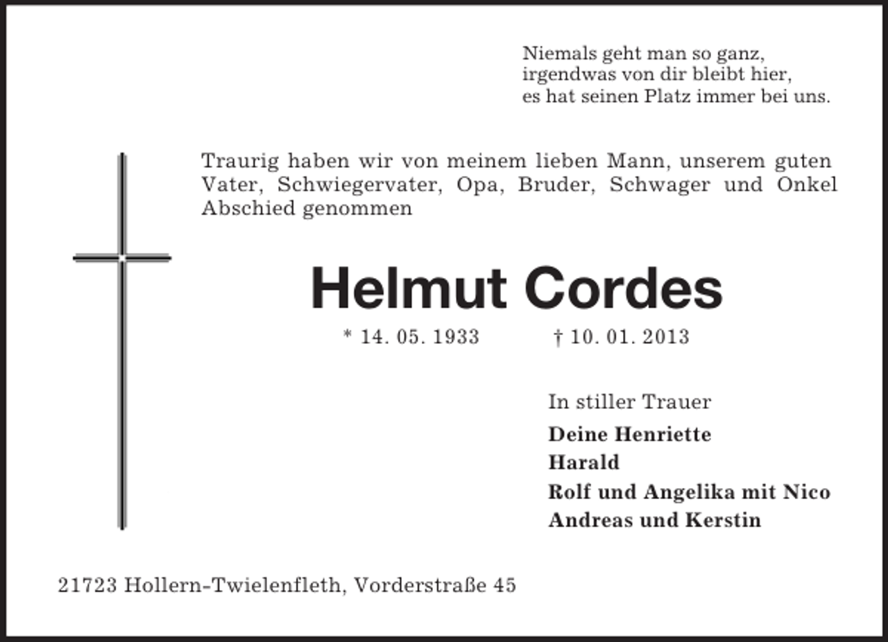 <p>Niemals geht man so ganz,<br />irgendwas von dir bleibt hier,<br />es hat seinen Platz immer bei uns.</p><p>Traurig haben wir von meinem lieben Mann, unserem guten<br />Vater, Schwiegervater, Opa, Bruder, Schwager und Onkel<br />Abschied genommen</p><p>Helmut Cordes<br />* 14. 05. 1933</p><p>† 10. 01. 2013<br />In stiller Trauer<br />Deine Henriette<br />Harald<br />Rolf und Angelika mit Nico<br />Andreas und Kerstin</p><p>21723 Hollern-Twielenfleth, Vorderstraße 45</p>