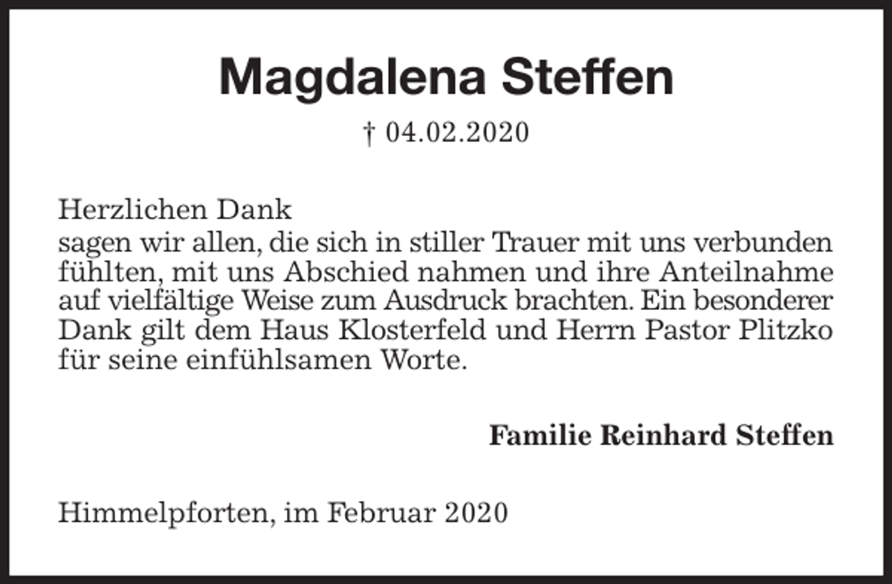 <p>Magdalena Steffen<br />† 04.02.2020<br />Herzlichen Dank<br />sagen wir allen, die sich in stiller Trauer mit uns verbunden fühlten, mit uns Abschied nahmen und ihre Anteilnahme auf vielfältige Weise zum Ausdruck brachten. Ein besonderer Dank gilt dem Haus Klosterfeld und Herrn Pastor Plitzko für seine einfühlsamen Worte.<br />Familie Reinhard Steffen<br />Himmelpforten, im Februar 2020</p>