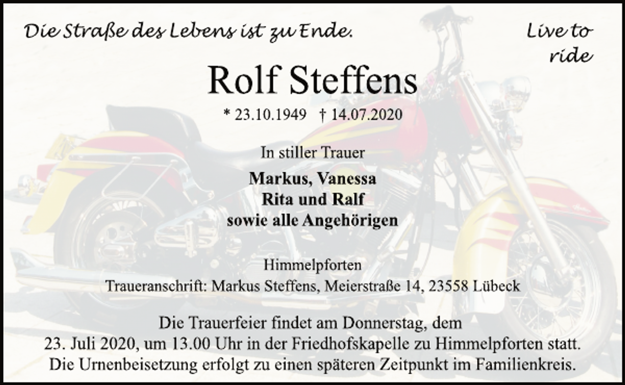 <p>Live to ride<br />Die Straße des Lebens ist zu Ende.<br />Rolf Steffens<br />* 23.10.1949 † 14.07.2020<br />In stiller Trauer<br />Markus, Vanessa<br />Rita und Ralf<br />sowie alle Angehörigen<br />Himmelpforten<br />Traueranschrift: Markus Steffens, Meierstraße 14, 23558 Lübeck<br />Die Trauerfeier findet am Donnerstag, dem<br />23. Juli 2020, um 13.00 Uhr in der Friedhofskapelle zu Himmelpforten statt.<br />Die Urnenbeisetzung erfolgt zu einen späteren Zeitpunkt im Familienkreis.</p>