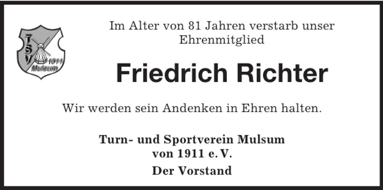 <p>Im Alter von 81 Jahren verstarb unser<br />Ehrenmitglied</p><p>Friedrich Richter<br />Wir werden sein Andenken in Ehren halten.<br />Turn- und Sportverein Mulsum<br />von 1911 e. V.<br />Der Vorstand</p>