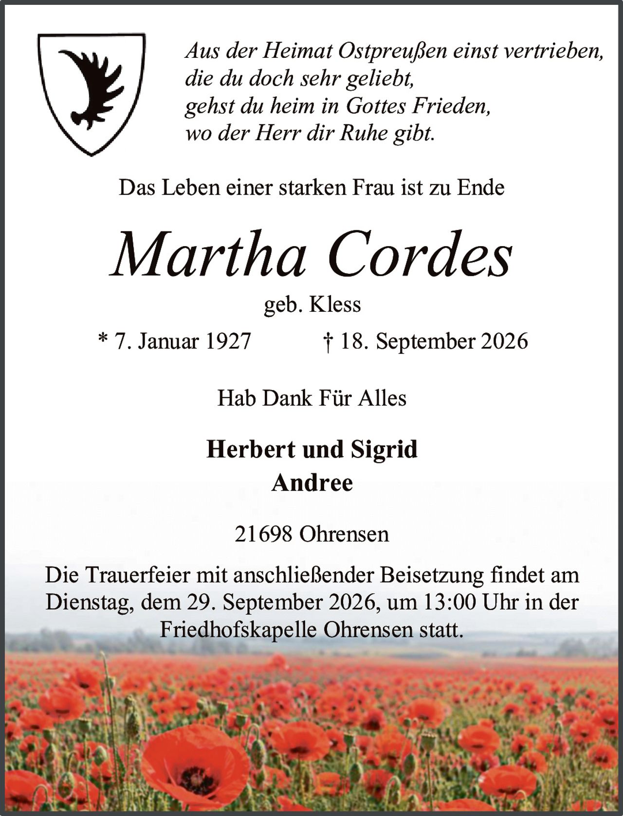 <p><i>Aus der Heimat Ostpreußen einst vertrieben,<br>die du doch sehr geliebt,<br>gehst du heim in Gottes Frieden,<br>wo der Herr dir Ruhe gibt.</i></p><p>Das Leben einer starken Frau ist zu Ende</p><p><strong>Martha Cordes</strong><br>geb. Kless</p><p>* 7. Januar 1927 &nbsp;&nbsp;&nbsp;&nbsp;&nbsp;&nbsp;† 18. September 2026</p><p>Hab Dank Für Alles</p><p><strong>Herbert und Sigrid Andree</strong></p><p>21698 Ohrensen</p><p>Die Trauerfeier mit anschließender Beisetzung findet am Dienstag, dem 29. September 2026, um 13:00 Uhr in der Friedhofskapelle Ohrensen statt.</p>