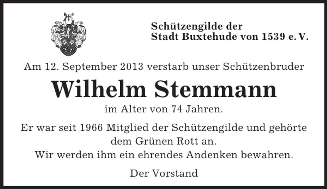 <p>Schützengilde der<br />Stadt Buxtehude von 1539 e. V.<br />Am 12. September 2013 verstarb unser Schützenbruder</p><p>Wilhelm Stemmann<br />im Alter von 74 Jahren.<br />Er war seit 1966 Mitglied der Schützengilde und gehörte<br />dem Grünen Rott an.<br />Wir werden ihm ein ehrendes Andenken bewahren.<br />Der Vorstand</p>