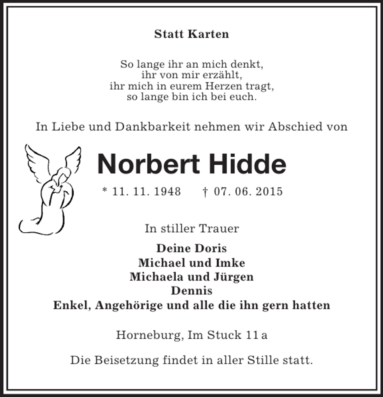 <p>Statt Karten<br />So lange ihr an mich denkt,<br />ihr von mir erzählt,<br />ihr mich in eurem Herzen tragt,<br />so lange bin ich bei euch.<br />In Liebe und Dankbarkeit nehmen wir Abschied von<br />Norbert Hidde<br />* 11. 11. 1948 † 07. 06. 2015<br />In stiller Trauer<br />Deine Doris<br />Michael und Imke<br />Michaela und Jürgen<br />Dennis<br />Enkel, Angehörige und alle die ihn gern hatten<br />Horneburg, Im Stuck 11 a</p><p>Die Beisetzung findet in aller Stille statt.</p>