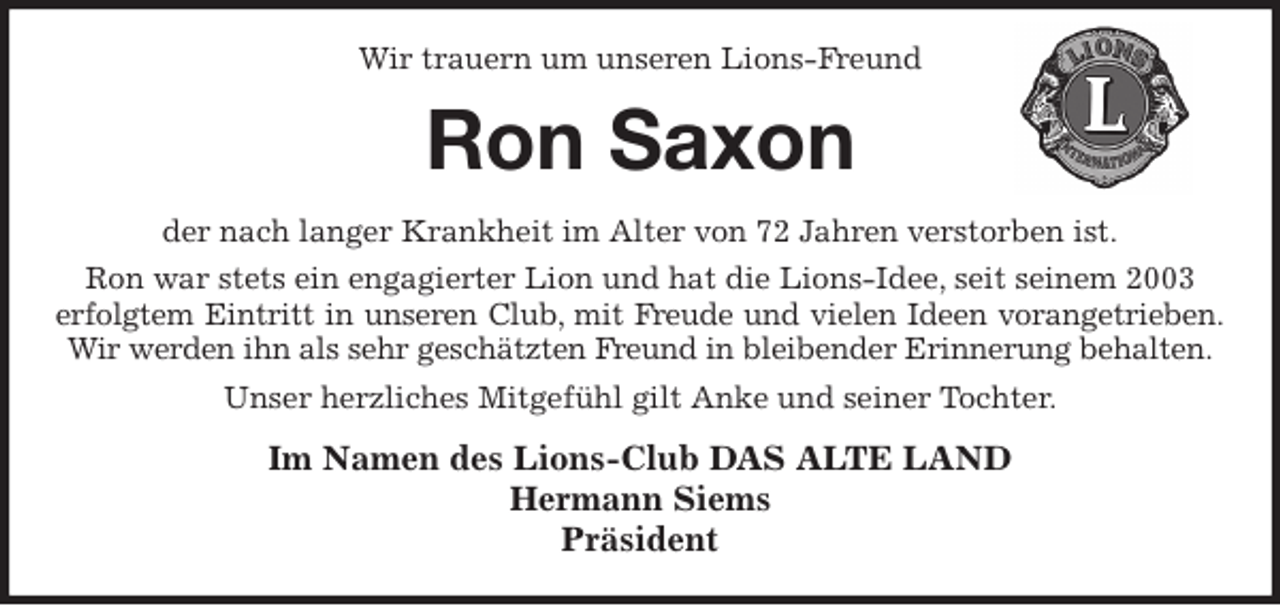 <p>Wir trauern um unseren Lions-Freund<br />Ron Saxon<br />der nach langer Krankheit im Alter von 72 Jahren verstorben ist.<br />Ron war stets ein engagierter Lion und hat die Lions-Idee, seit seinem 2003<br />erfolgtem Eintritt in unseren Club, mit Freude und vielen Ideen vorangetrieben.<br />Wir werden ihn als sehr geschätzten Freund in bleibender Erinnerung behalten.<br />Unser herzliches Mitgefühl gilt Anke und seiner Tochter.<br />Im Namen des Lions-Club DAS ALTE LAND<br />Hermann Siems<br />Präsident</p>