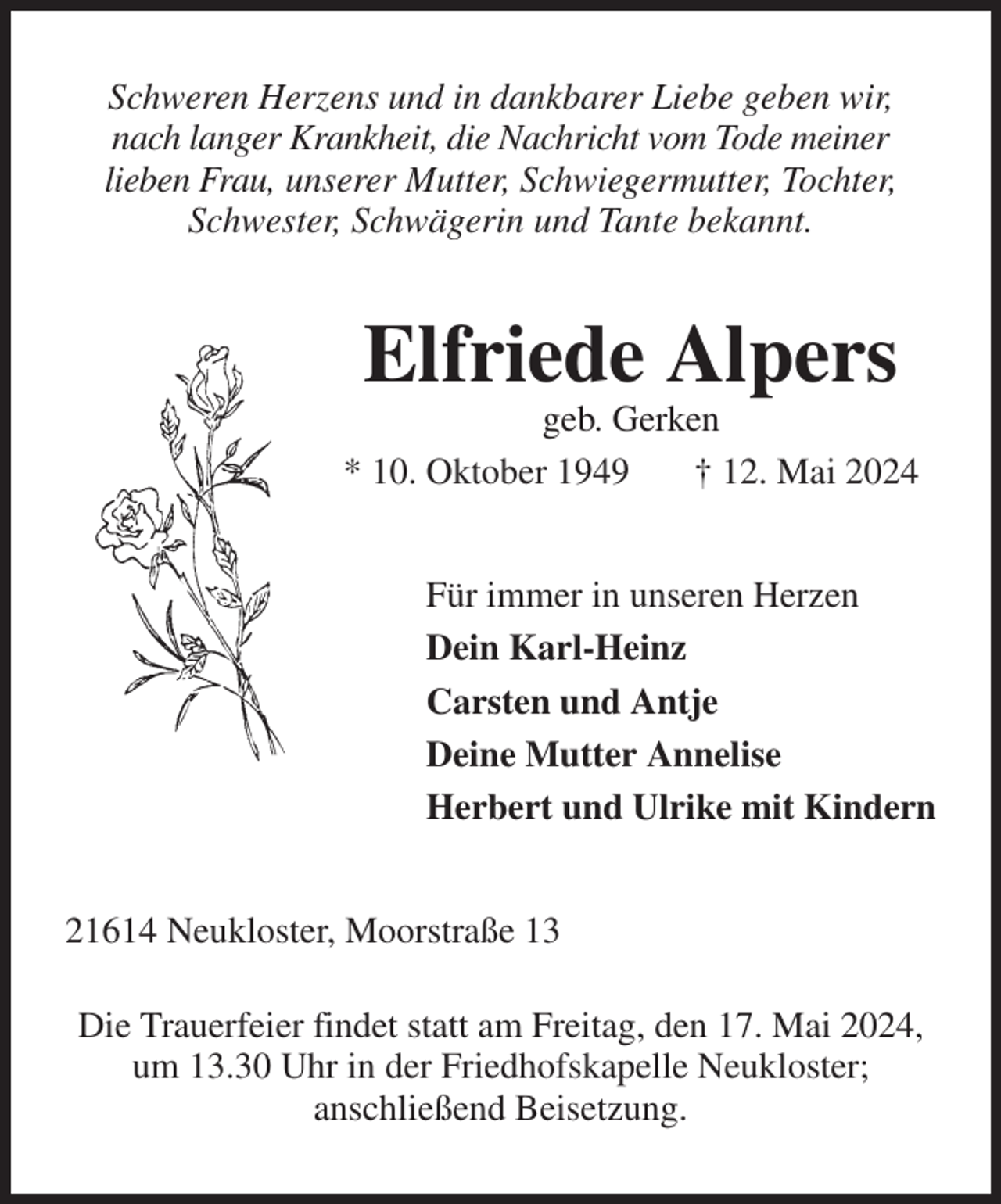 <p>Schweren Herzens und in dankbarer Liebe geben wir,<br />nach langer Krankheit, die Nachricht vom Tode meiner<br />lieben Frau, unserer Mutter, Schwiegermutter, Tochter,<br />Schwester, Schwägerin und Tante bekannt.<br />Elfriede Alpers<br />geb. Gerken<br />* 10. Oktober 1949 † 12. Mai 2024<br />Für immer in unseren Herzen<br />Dein Karl-Heinz<br />Carsten und Antje<br />Deine Mutter Annelise<br />Herbert und Ulrike mit Kindern<br />21614 Neukloster, Moorstraße 13</p><p>Die Trauerfeier findet statt am Freitag, den 17. Mai 2024, um 13.30 Uhr in der Friedhofskapelle Neukloster;<br />anschließend Beisetzung.</p>