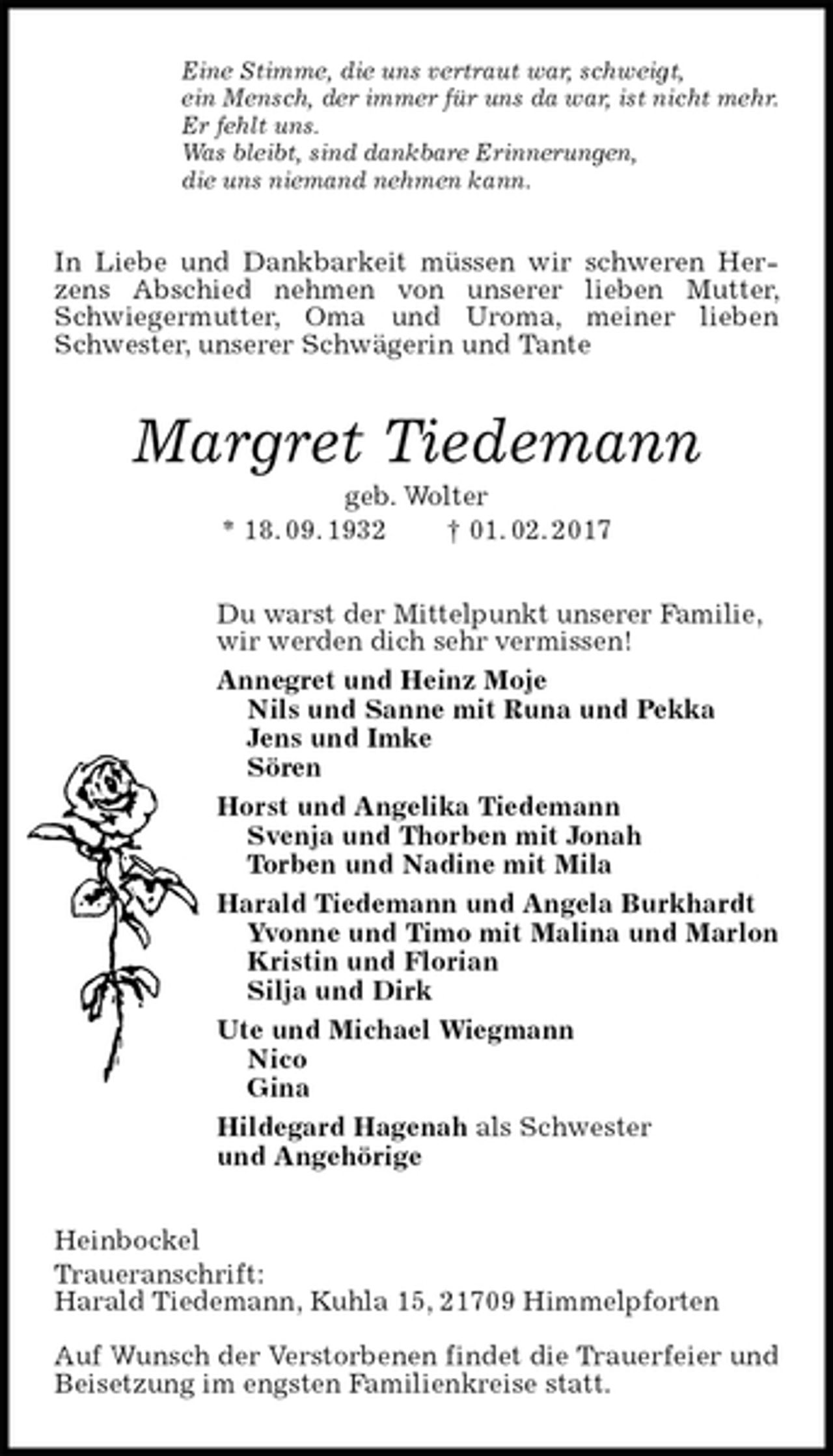 <p>Eine Stimme, die uns vertraut war, schweigt,<br />ein Mensch, der immer für uns da war, ist nicht mehr.<br />Er fehlt uns.<br />Was bleibt, sind dankbare Erinnerungen,<br />die uns niemand nehmen kann.<br />In Liebe und Dankbarkeit müssen wir schweren Herzens Abschied nehmen von unserer lieben Mutter, Schwiegermutter, Oma und Uroma, meiner lieben Schwester, unserer Schwägerin und Tante<br />Margret Tiedemann<br />geb. Wolter<br />* 18. 09. 1932 † 01. 02. 2017<br />Du warst der Mittelpunkt unserer Familie,<br />wir werden dich sehr vermissen!<br />Annegret und Heinz Moje<br />Nils und Sanne mit Runa und Pekka<br />Jens und Imke<br />Sören<br />Horst und Angelika Tiedemann<br />Svenja und Thorben mit Jonah<br />Torben und Nadine mit Mila<br />Harald Tiedemann und Angela Burkhardt<br />Yvonne und Timo mit Malina und Marlon<br />Kristin und Florian<br />Silja und Dirk<br />Ute und Michael Wiegmann<br />Nico<br />Gina<br />Hildegard Hagenah als Schwester<br />und Angehörige<br />Heinbockel<br />Traueranschrift:<br />Harald Tiedemann, Kuhla 15, 21709 Himmelpforten</p><p>Auf Wunsch der Verstorbenen findet die Trauerfeier und Beisetzung im engsten Familienkreise statt.</p>