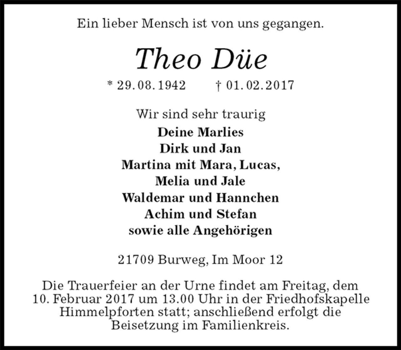 <p>Ein lieber Mensch ist von uns gegangen.<br />Theo Düe<br />* 29. 08. 1942 † 01. 02. 2017<br />Wir sind sehr traurig<br />Deine Marlies<br />Dirk und Jan<br />Martina mit Mara, Lucas,<br />Melia und Jale<br />Waldemar und Hannchen<br />Achim und Stefan<br />sowie alle Angehörigen<br />21709 Burweg, Im Moor 12</p><p>Die Trauerfeier an der Urne findet am Freitag, dem<br />10. Februar 2017 um 13.00 Uhr in der Friedhofskapelle Himmelpforten statt; anschließend erfolgt die<br />Beisetzung im Familienkreis.</p>
