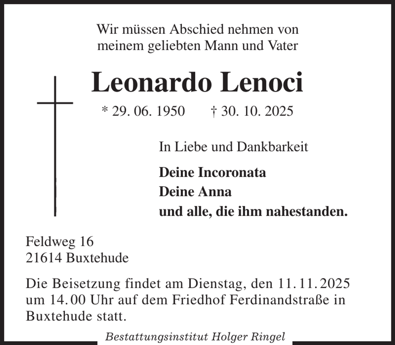 <p>Wir müssen Abschied nehmen von<br />meinem geliebten Mann und Vater<br />Leonardo Lenoci<br />* 29. 06. 1950 † 30. 10. 2025<br />In Liebe und Dankbarkeit<br />Deine Incoronata<br />Deine Anna<br />und alle, die ihm nahestanden.<br />Feldweg 16<br />21614 Buxtehude<br />Die Beisetzung findet am Dienstag, den 11. 11. 2025<br />um 14. 00 Uhr auf dem Friedhof Ferdinandstraße in<br />Buxtehude statt.<br />Bestattungsinstitut Holger Ringel</p>