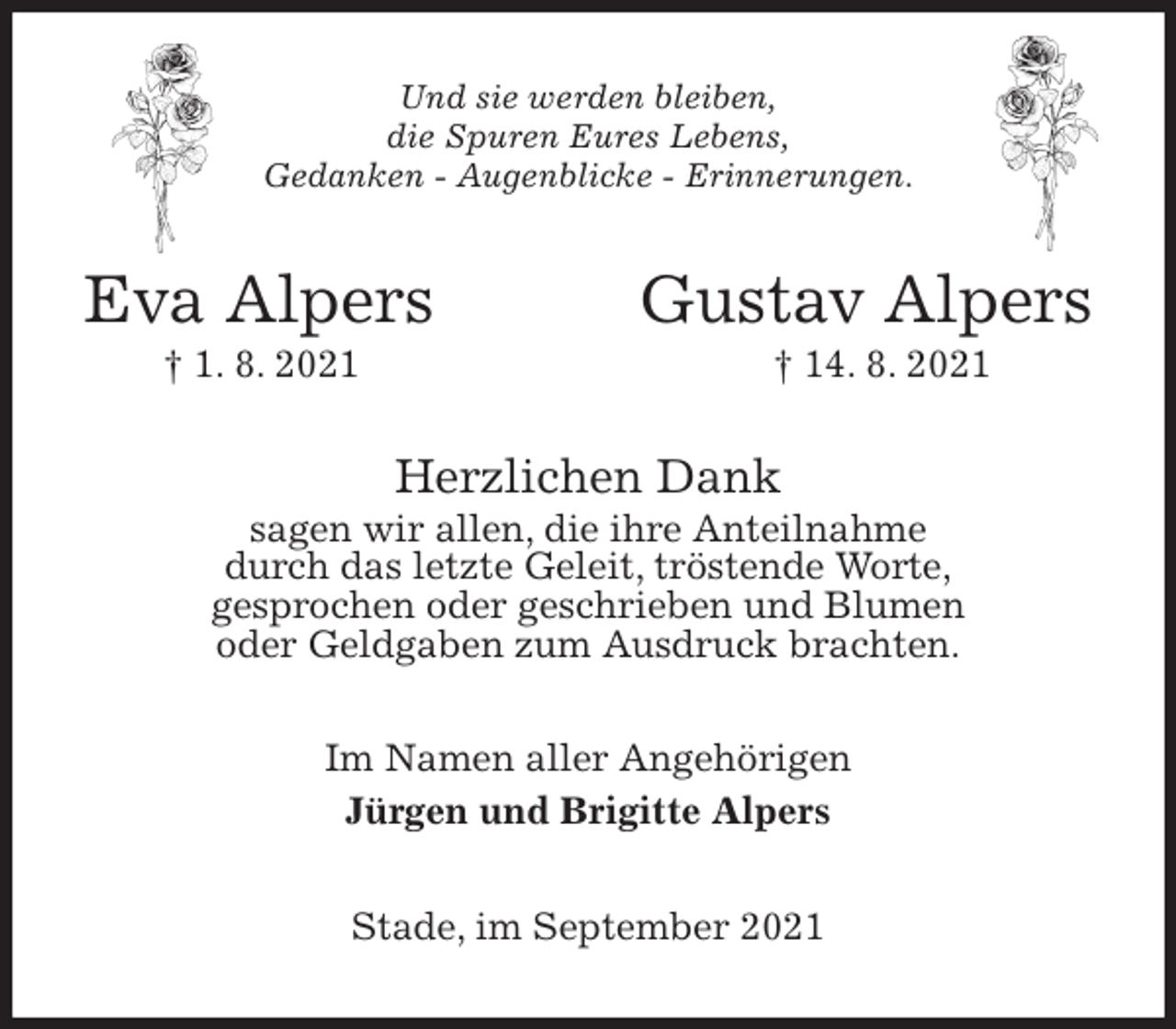 <p>Und sie werden bleiben,<br />die Spuren Eures Lebens,<br />Gedanken - Augenblicke - Erinnerungen.<br />Eva Alpers Gustav Alpers<br />† 1. 8. 2021 † 14. 8. 2021<br />Herzlichen Dank<br />sagen wir allen, die ihre Anteilnahme<br />durch das letzte Geleit, tröstende Worte,<br />gesprochen oder geschrieben und Blumen<br />oder Geldgaben zum Ausdruck brachten.<br />Im Namen aller Angehörigen<br />Jürgen und Brigitte Alpers<br />Stade, im September 2021</p>