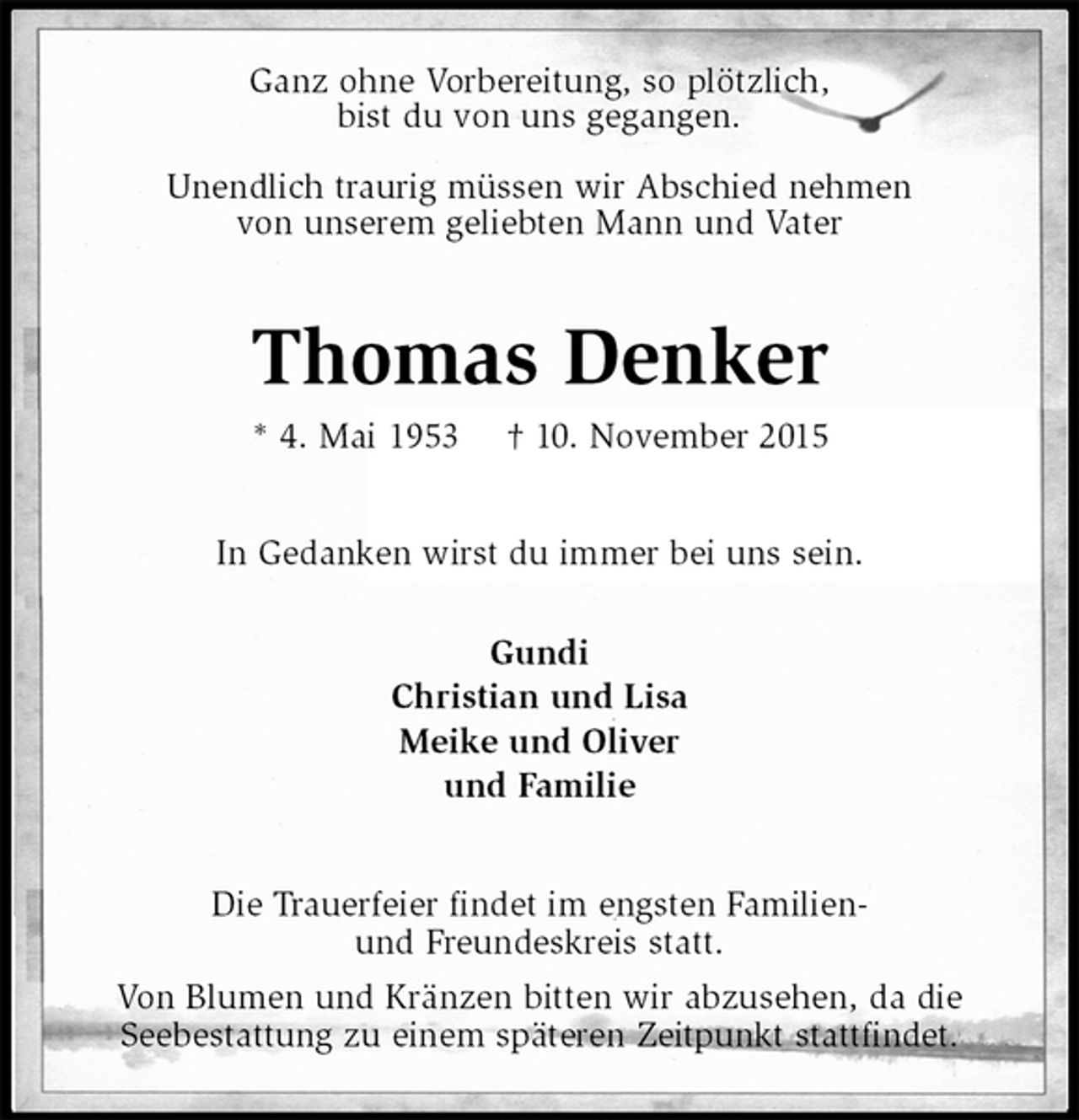 <p>Ganz ohne Vorbereitung, so plötzlich,<br />bist du von uns gegangen.</p><p>Unendlich traurig müssen wir Abschied nehmen<br />von unserem geliebten Mann und Vater<br />Thomas Denker<br />* 4. Mai 1953 † 10. November 2015<br />In Gedanken wirst du immer bei uns sein.<br />Gundi<br />Christian und Lisa<br />Meike und Oliver<br />und Familie<br />Die Trauerfeier findet im engsten Familien-<br />und Freundeskreis statt.<br />Von Blumen und Kränzen bitten wir abzusehen, da die<br />Seebestattung zu einem späteren Zeitpunkt stattfindet.</p>
