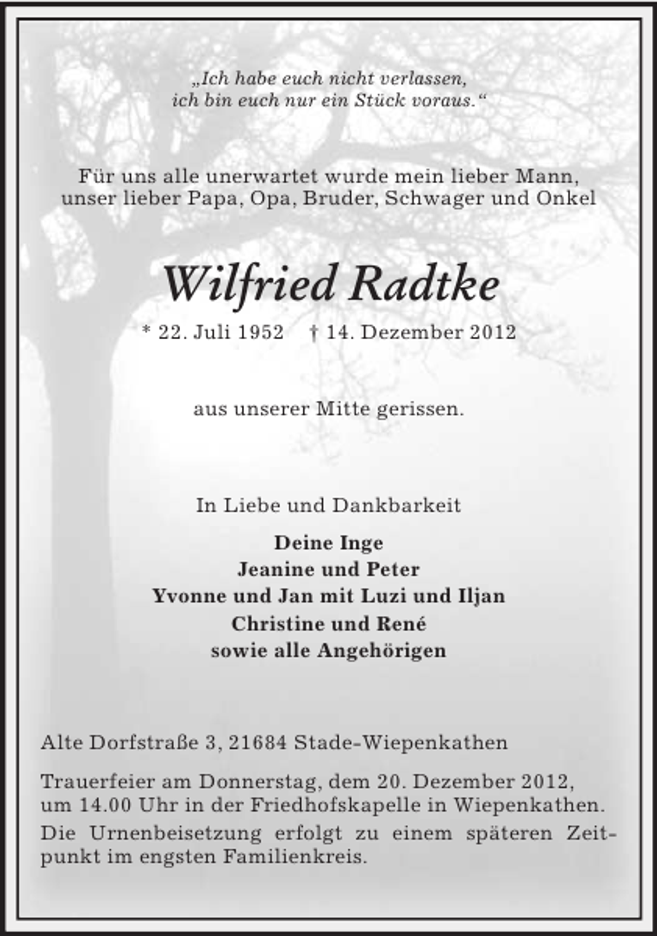 <p>„Ich habe euch nicht verlassen,<br />ich bin euch nur ein Stück voraus.“</p><p>Für uns alle unerwartet wurde mein lieber Mann,<br />unser lieber Papa, Opa, Bruder, Schwager und Onkel</p><p>Wilfried Radtke<br />* 22. Juli 1952</p><p>† 14. Dezember 2012</p><p>aus unserer Mitte gerissen.</p><p>In Liebe und Dankbarkeit<br />Deine Inge<br />Jeanine und Peter<br />Yvonne und Jan mit Luzi und Iljan<br />Christine und René<br />sowie alle Angehörigen</p><p>Alte Dorfstraße 3, 21684 Stade-Wiepenkathen<br />Trauerfeier am Donnerstag, dem 20. Dezember 2012,<br />um 14.00 Uhr in der Friedhofskapelle in Wiepenkathen.<br />Die Urnenbeisetzung erfolgt zu einem späteren Zeitpunkt im engsten Familienkreis.</p>