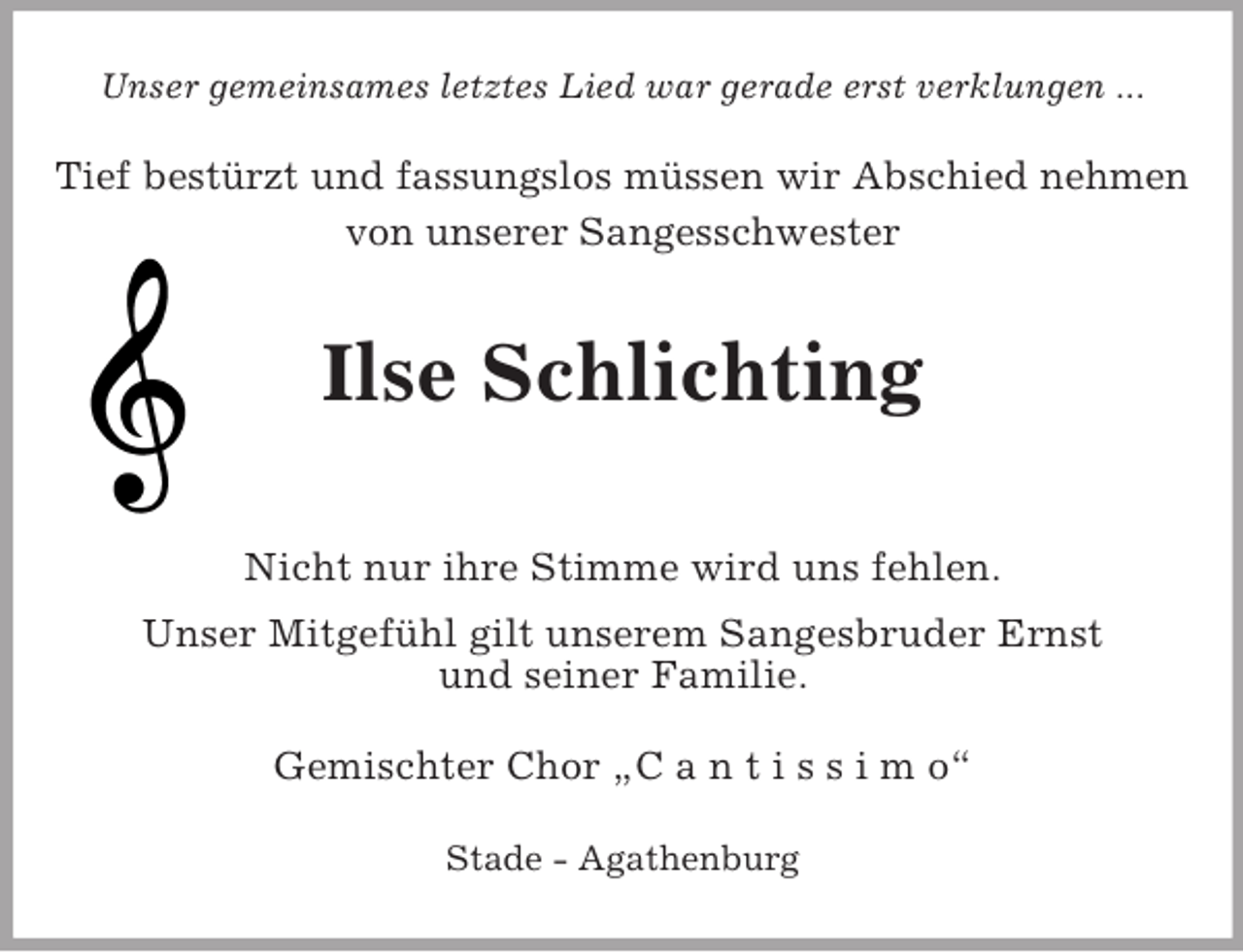 <p>Unser gemeinsames letztes Lied war gerade erst verklungen ...<br />Tief bestürzt und fassungslos müssen wir Abschied nehmen von unserer Sangesschwester</p><p>Ilse Schlichting</p><p>Nicht nur ihre Stimme wird uns fehlen.<br />Unser Mitgefühl gilt unserem Sangesbruder Ernst<br />und seiner Familie.<br />Gemischter Chor „C a n t i s s i m o“<br />Stade - Agathenburg</p>