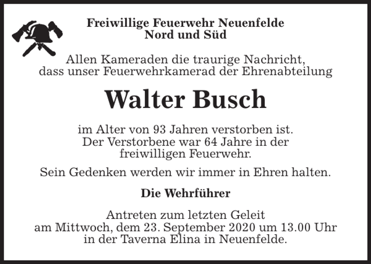 <p>Freiwillige Feuerwehr Neuenfelde<br />Nord und Süd</p>
<p>Allen Kameraden die traurige Nachricht,<br />dass unser Feuerwehrkamerad der Ehrenabteilung<br />Walter Busch<br />im Alter von 93 Jahren verstorben ist.<br />Der Verstorbene war 64 Jahre in der<br />freiwilligen Feuerwehr.<br />Sein Gedenken werden wir immer in Ehren halten.<br />Die Wehrführer<br />Antreten zum letzten Geleit<br />am Mittwoch, dem 23. September 2020 um 13.00 Uhr<br />in der Taverna Elina in Neuenfelde.</p>