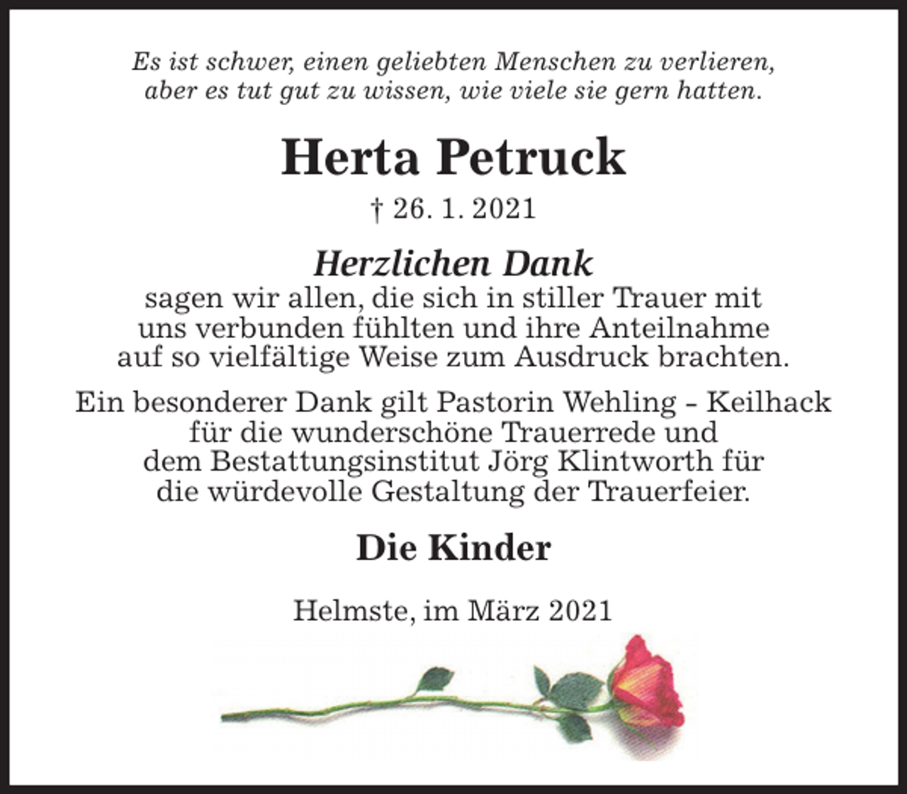 <p>Es ist schwer, einen geliebten Menschen zu verlieren,<br />aber es tut gut zu wissen, wie viele sie gern hatten.<br />Herta Petruck<br />† 26. 1. 2021<br />Herzlichen Dank<br />sagen wir allen, die sich in stiller Trauer mit<br />uns verbunden fühlten und ihre Anteilnahme<br />auf so vielfältige Weise zum Ausdruck brachten.<br />Ein besonderer Dank gilt Pastorin Wehling - Keilhack für die wunderschöne Trauerrede und<br />dem Bestattungsinstitut Jörg Klintworth für<br />die würdevolle Gestaltung der Trauerfeier.<br />Die Kinder<br />Helmste, im März 2021</p>