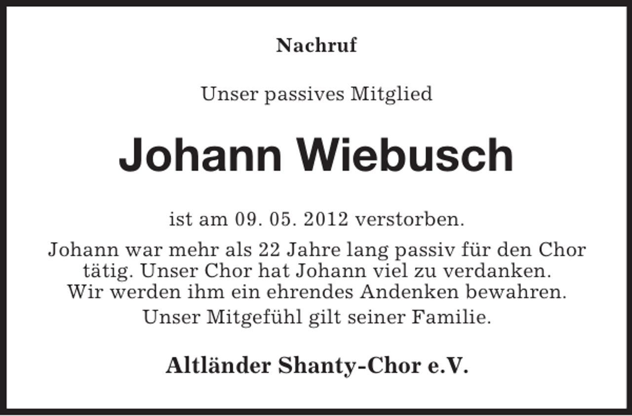 <p>Nachruf<br />Unser passives Mitglied</p><p>Johann Wiebusch<br />ist am 09. 05. 2012 verstorben.<br />Johann war mehr als 22 Jahre lang passiv für den Chor<br />tätig. Unser Chor hat Johann viel zu verdanken.<br />Wir werden ihm ein ehrendes Andenken bewahren.<br />Unser Mitgefühl gilt seiner Familie.</p><p>Altländer Shanty-Chor e.V.</p>